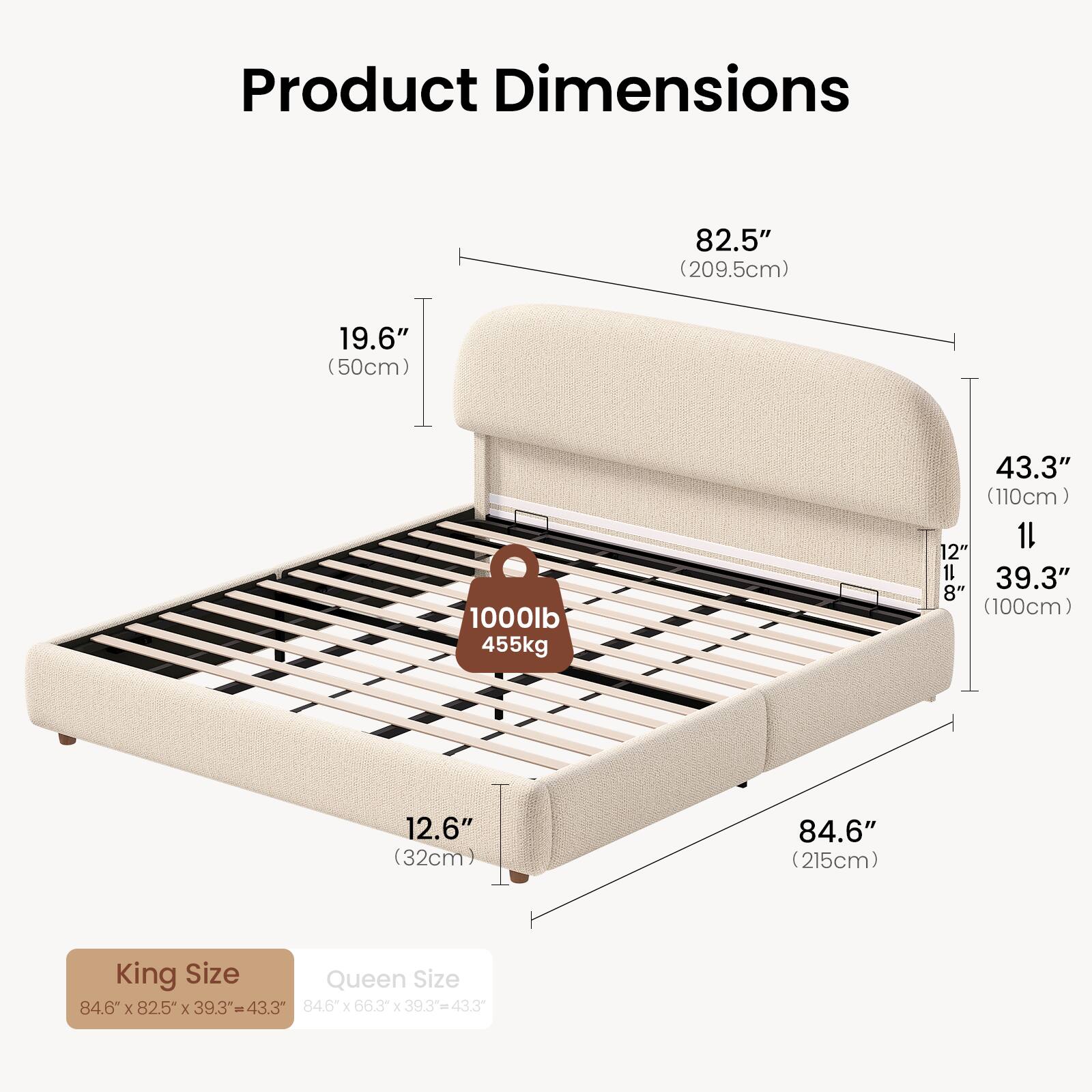 Product Dimensions:  
82.5" (209.5cm) x 19.6" (50cm) x 1000lb (455kg) x 43.3" (110cm) x 12" x 39.3" (100cm) x 12.6" (32cm) x 84.6" (215cm)  

King Size: 84.6" x 82.5" x 39.3" = 43.3"  
Queen Size: 84.6" x 66.3" x 39.3" = 43.3"