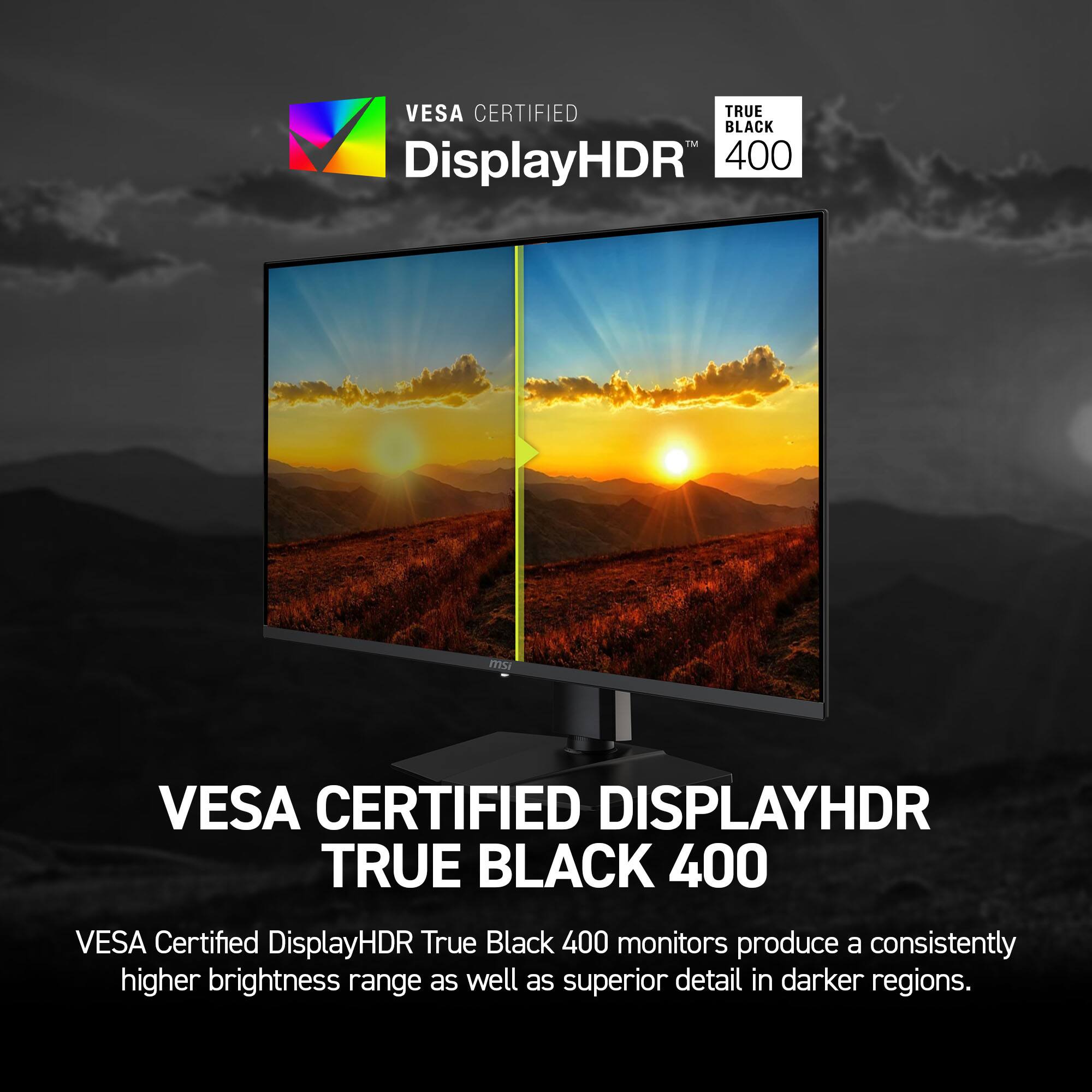 VESA CERTIFIED DISPLAYHDR TRUE BLACK 400

VESA Certified DisplayHDR True Black 400 monitors produce a consistently higher brightness range as well as superior detail in darker regions.