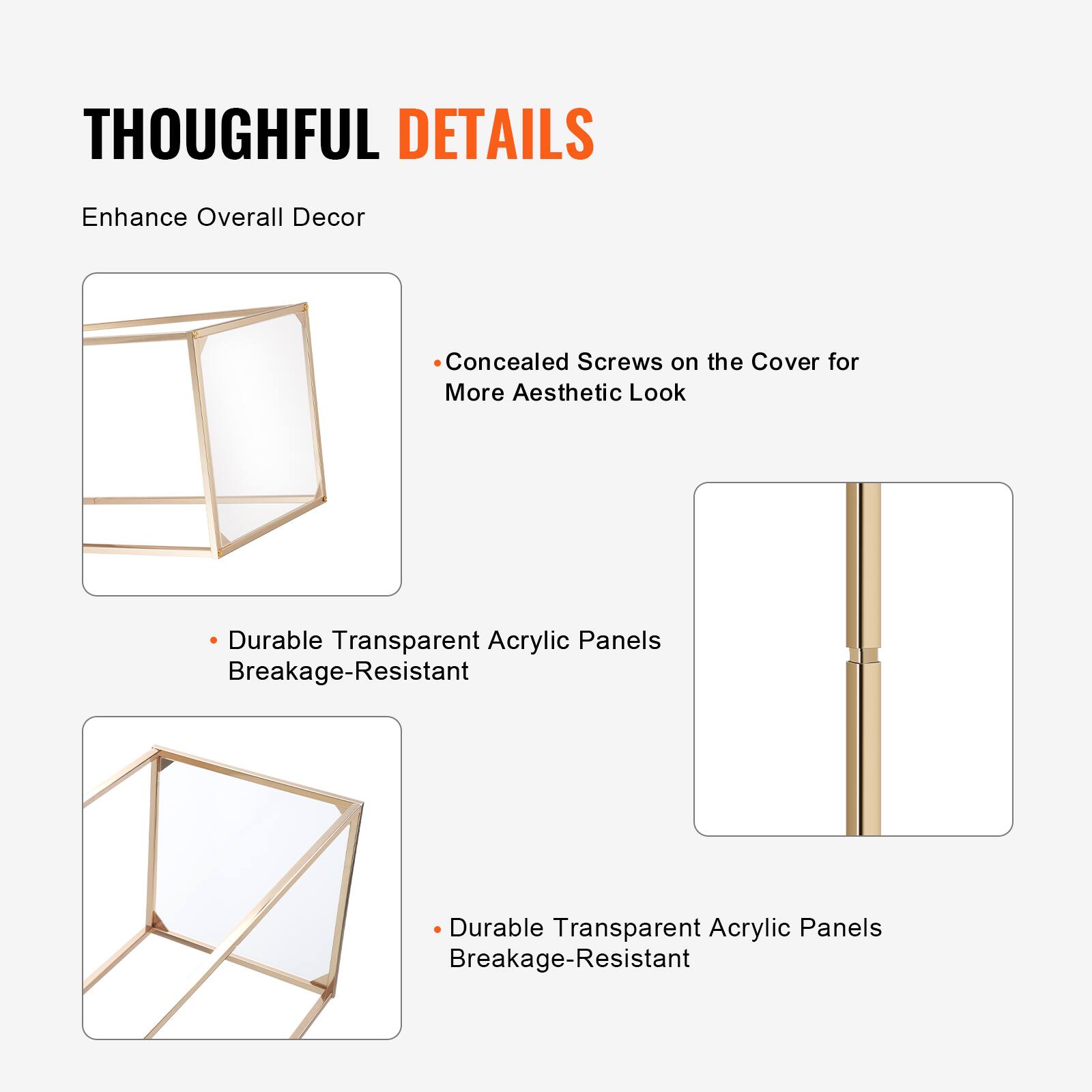 THOUGHTFUL DETAILS  
Enhance Overall Decor  

- Concealed Screws on the Cover for More Aesthetic Look  
- Durable Transparent Acrylic Panels Breakage-Resistant  
- Durable Transparent Acrylic Panels Breakage-Resistant