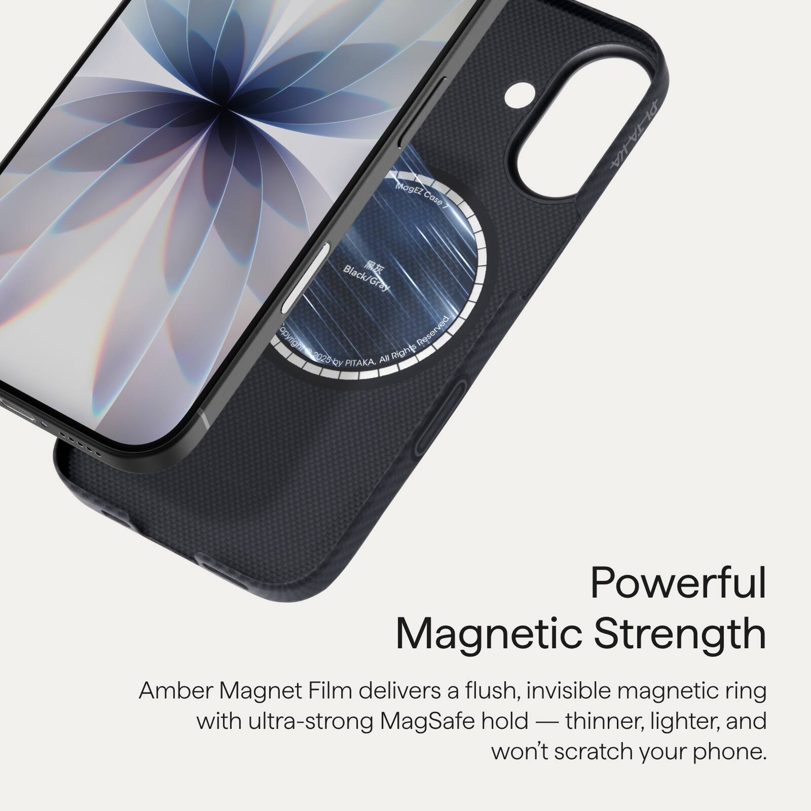 MogEZ Case  
PITAKA  
Black/Gray  
All Rights Reserved  
PITAKA 200  

Powerful Magnetic Strength  
Amber Magnet Film delivers a flush, invisible magnetic ring with ultra-strong MagSafe hold — thinner, lighter, and won’t scratch your phone.