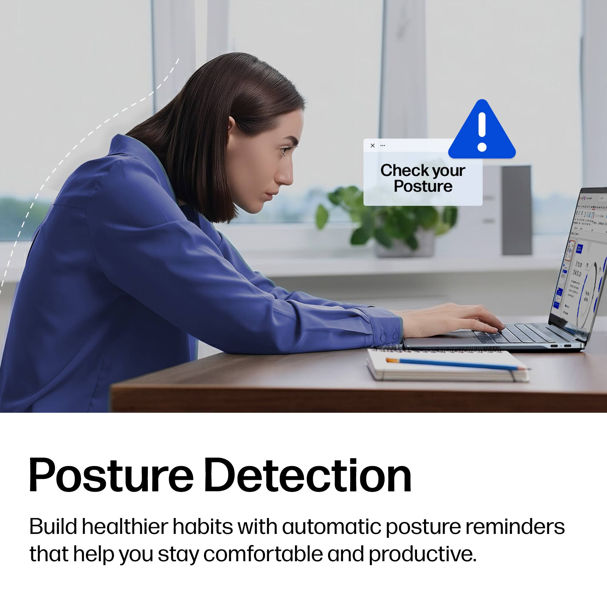 Check your Posture

Posture Detection

Build healthier habits with automatic posture reminders that help you stay comfortable and productive.