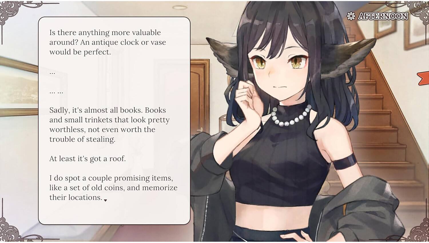 AFTERNOON

Is there anything more valuable around? An antique clock or vase would be perfect.

... ... ...

Sadly, it's almost all books. Books and small trinkets that look pretty worthless, not even worth the trouble of stealing.

At least it's got a roof.

I do spot a couple promising items, like a set of old coins, and memorize their locations.