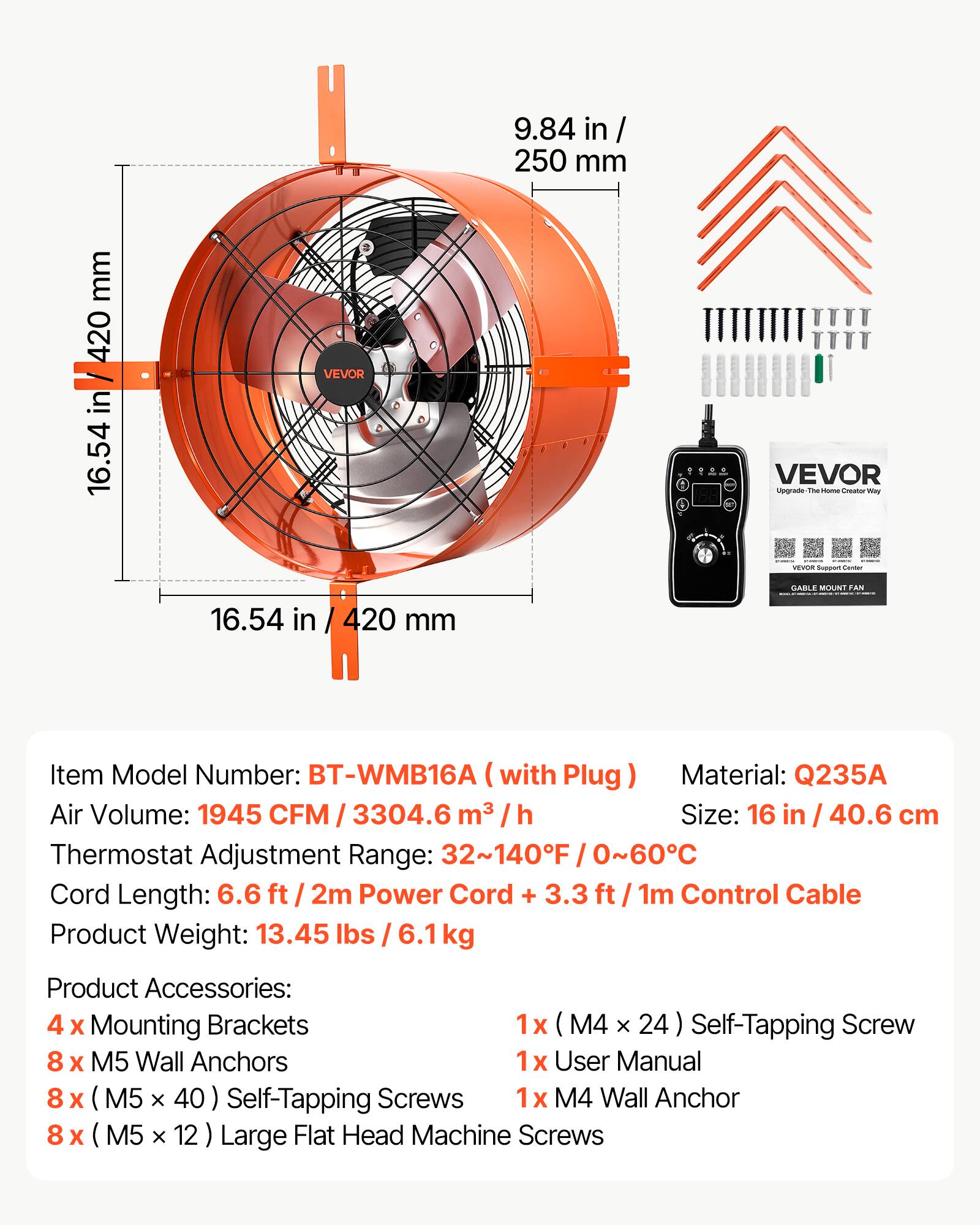 9.84 in / 250 mm

16.54 in / 420 mm

VEVOR

VEVOR Upgrade The - Creator May

VERGON Support Dester

GARLE MOUNT FAN

Item Model Number: BT-WMB16A (with Plug) Material: Q235A

Air Volume: 1945 CFM / 3304.6 m³ / h

Size: 16 in / 40.6 cm

Thermostat Adjustment Range: 32~140F / 0~60C

Cord Length: 6.6 ft / 2m Power Cord + 3.3 ft / 1m Control Cable

Product Weight: 13.45 lbs / 6.1 kg

Product Accessories:

4 x Mounting Brackets

8 x M5 Wall Anchors

8 x (M5 x 40) Self-Tapping Screws

8 x (M5 x 12) Large Flat Head Machine Screws

1 x (M4 x 24) Self-Tapping Screw

1 x User Manual

1 x M4 Wall Anchor