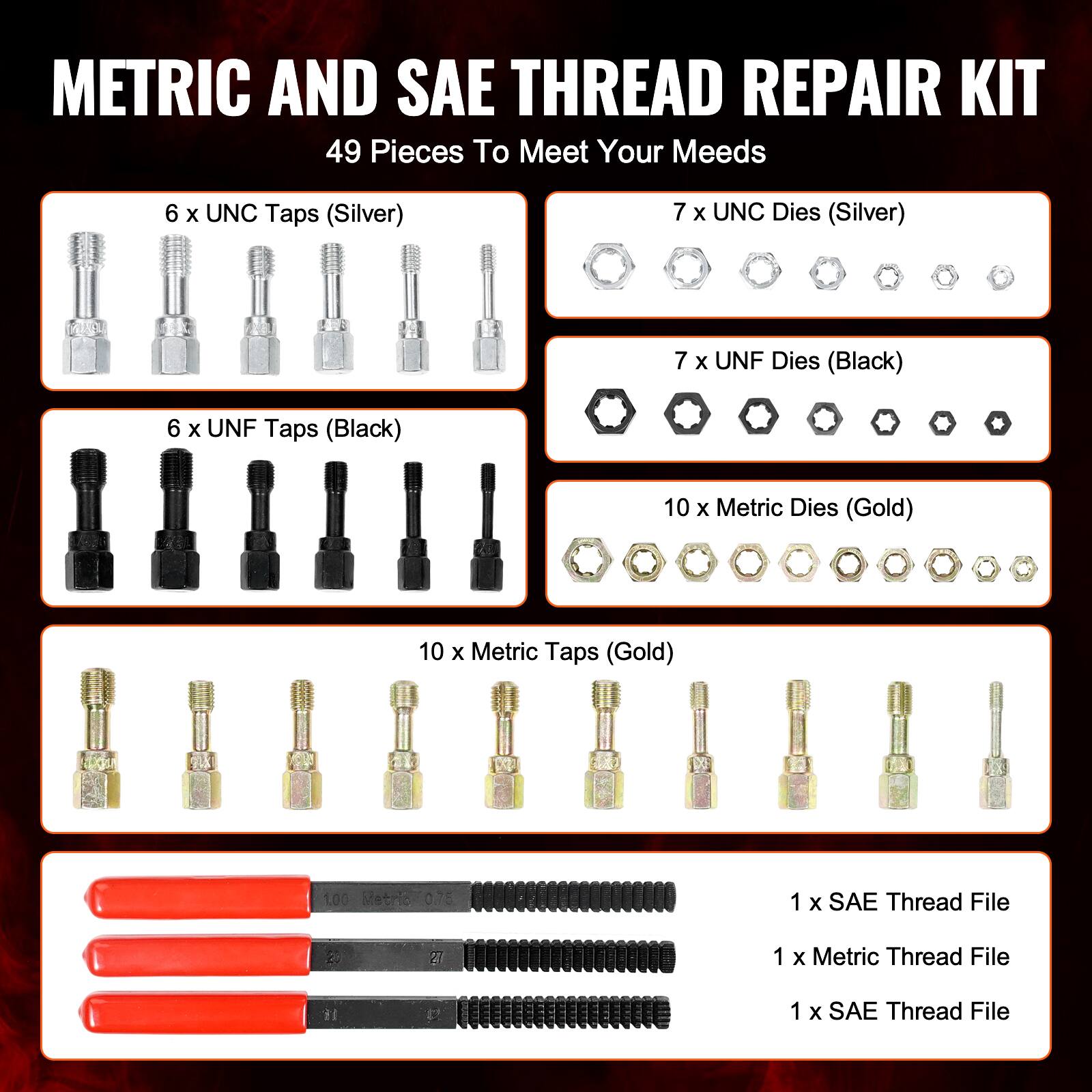 METRIC AND SAE THREAD REPAIR KIT  
49 Pieces To Meet Your Needs  

- 6 x UNC Taps (Silver)  
- 7 x UNC Dies (Silver)  
- 7 x UNF Dies (Black)  
- 6 x UNF Taps (Black)  
- 10 x Metric Dies (Gold)  
- 10 x Metric Taps (Gold)  
- 1 x SAE Thread File  
- 1 x Metric Thread File  
- 1 x SAE Thread File
