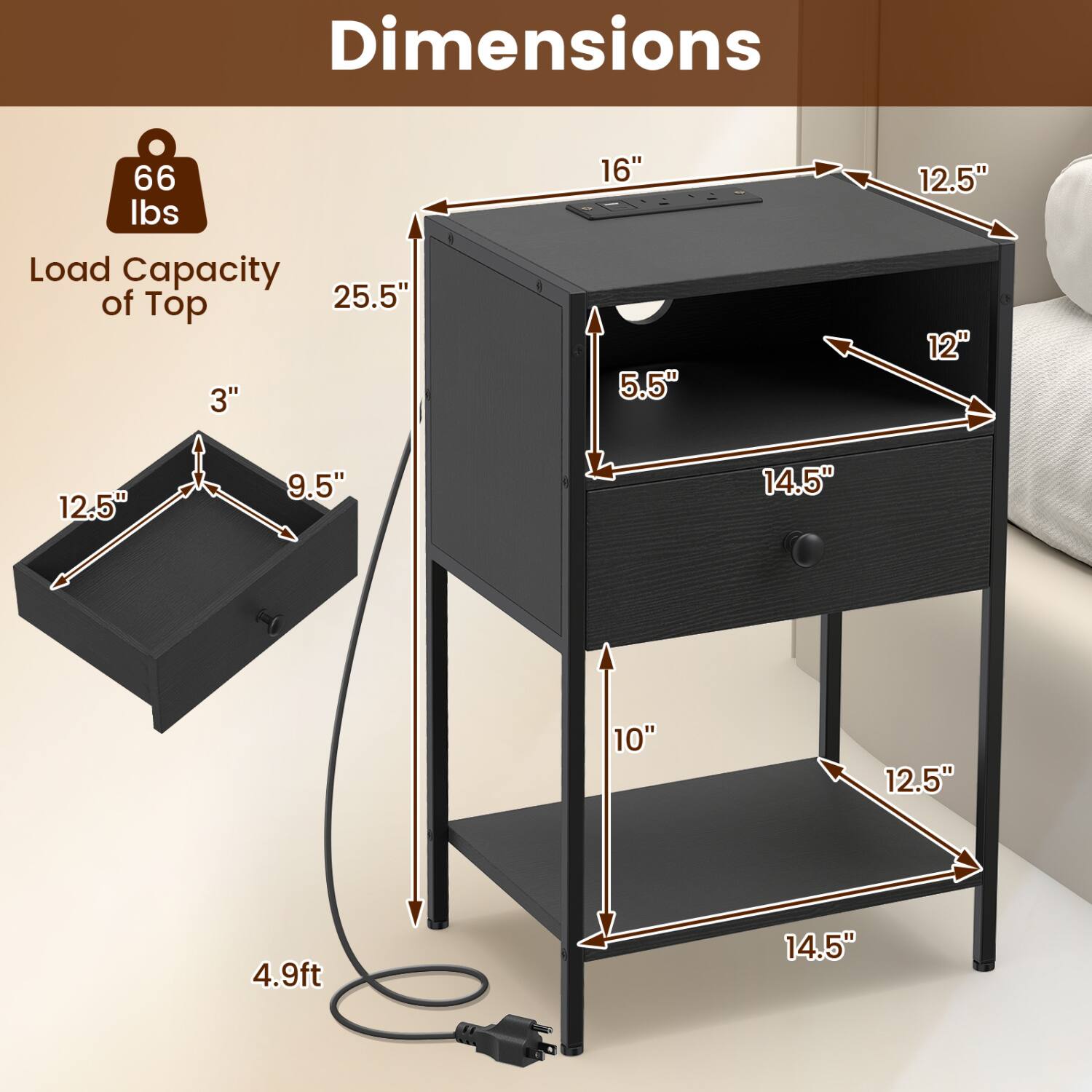 Dimensions

- 66 lbs Load Capacity of Top
- 25.5" (height of the top)
- 16" (width of the top)
- 12.5" (depth of the top)
- 5.5" (height of the drawer)
- 14.5" (width of the drawer)
- 12" (depth of the drawer)
- 12.5" (width of the shelf)
- 10" (depth of the shelf)
- 14.5" (height of the shelf)
- 4.9ft (overall height)