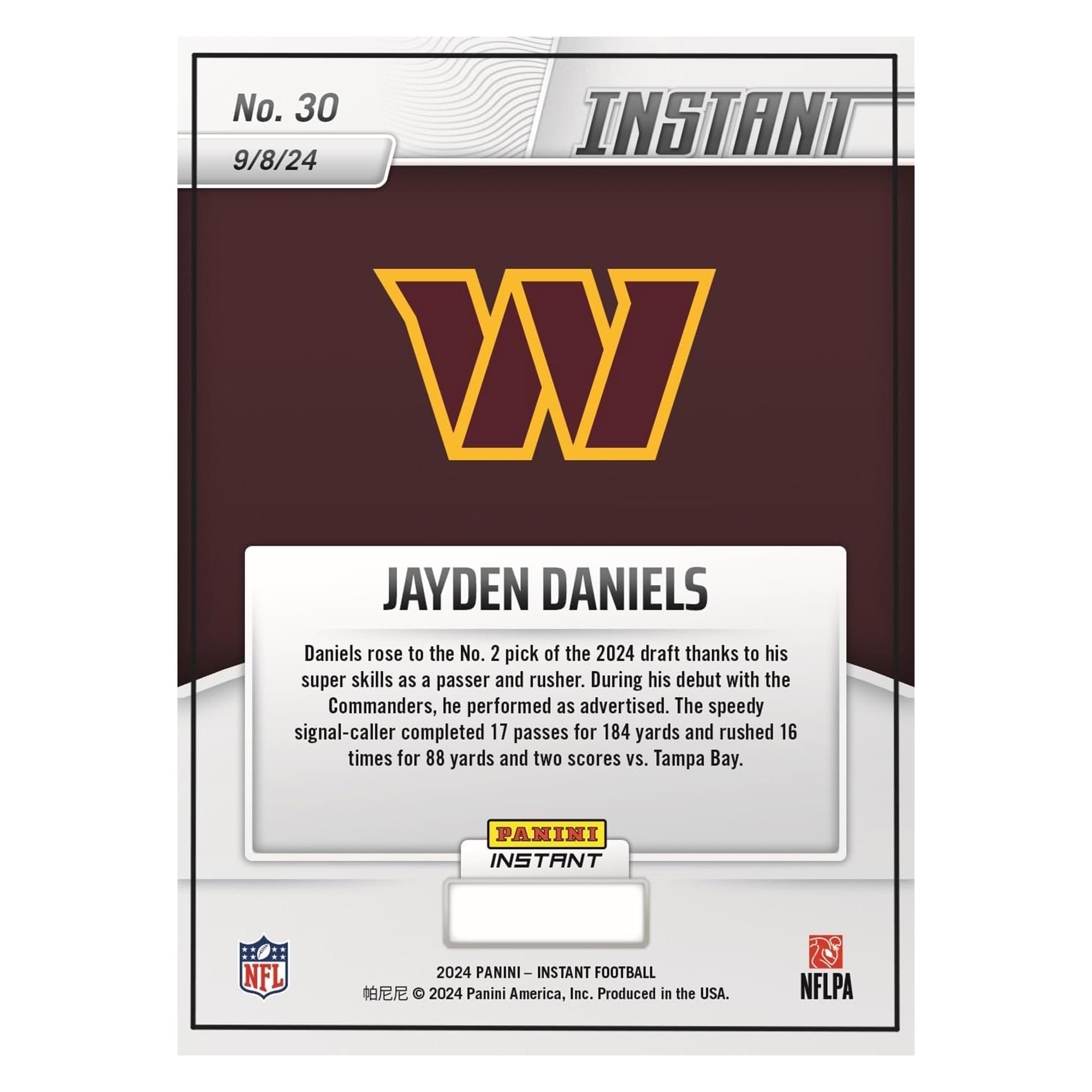 No. 30  
9/8/24  

JAYDEN DANIELS  

Daniels rose to the No. 2 pick of the 2024 draft thanks to his super skills as a passer and rusher. During his debut with the Commanders, he performed as advertised. The speedy signal-caller completed 17 passes for 184 yards and rushed 16 times for 88 yards and two scores vs. Tampa Bay.  

PANINI INSTANT NFL 2024  
PANINI INSTANT FOOTBALL  
2024 Panini America, Inc. Produced in the USA.  
NFLPA