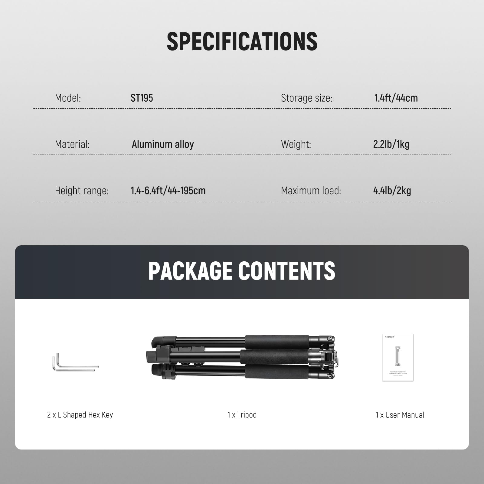 **SPECIFICATIONS**

- Model: ST195
- Storage size: 1.4ft/44cm
- Material: Aluminum alloy
- Weight: 2.2lb/1kg
- Height range: 1.4-6.4ft/44-195cm
- Maximum load: 4.4lb/2kg

**PACKAGE CONTENTS**

- 2 x L Shaped Hex Key
- 1 x Tripod
- 1 x User Manual