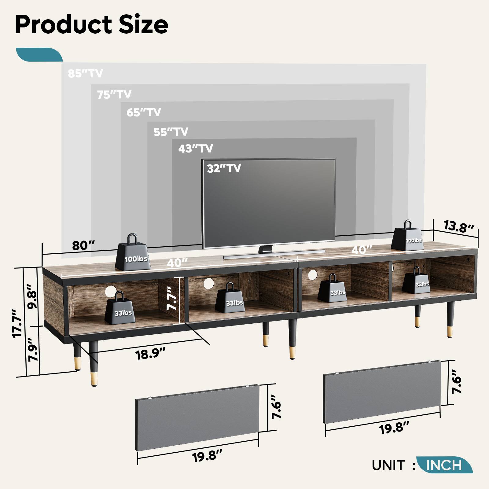 Product Size:
85" TV: 75" TV: 65" TV: 55" TV: 43" TV: 32" TV: 9.8" TV: 17.7" TV: 7.9" TV: 80" TV: 100lbs: 40" TV: 7.7" TV: 33lbs: 33lbs: 18.9" TV: 19.8" TV: 7.6" TV: 13.8" TV: 100lbs: 40" TV: 3DS: 331bs: 7.6" TV: 19.8" UNIT: INCH