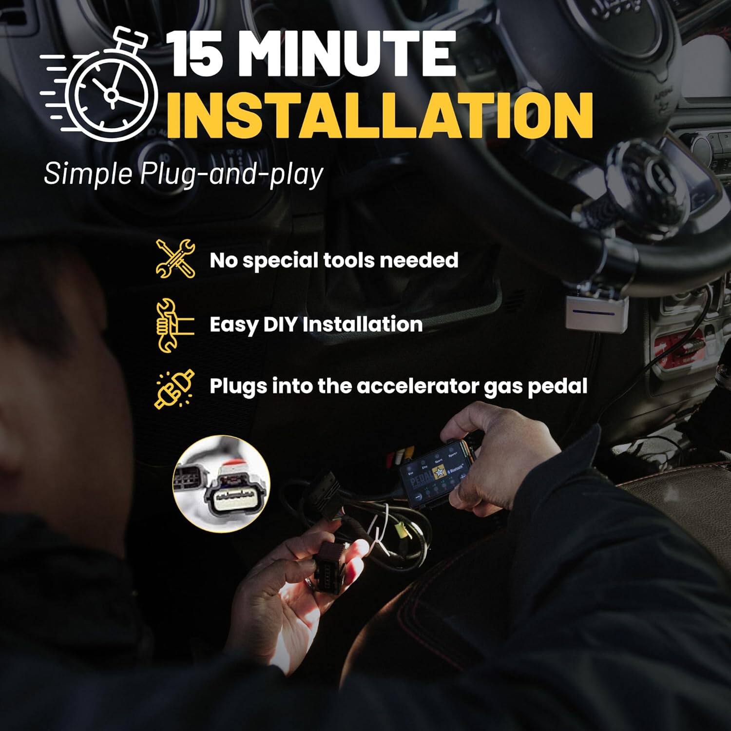 15 MINUTE INSTALLATION

Simple Plug-and-play

- No special tools needed
- Easy DIY Installation
- Plugs into the accelerator gas pedal