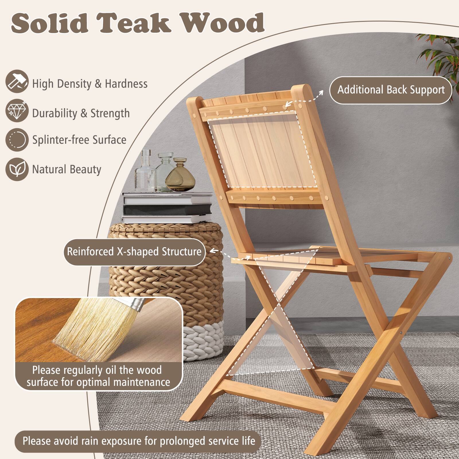 Solid Teak Wood

- High Density & Hardness
- Durability & Strength
- Splinter-free Surface
- Natural Beauty

Additional Back Support

Reinforced X-shaped Structure

Please regularly oil the wood surface for optimal maintenance

Please avoid rain exposure for prolonged service life