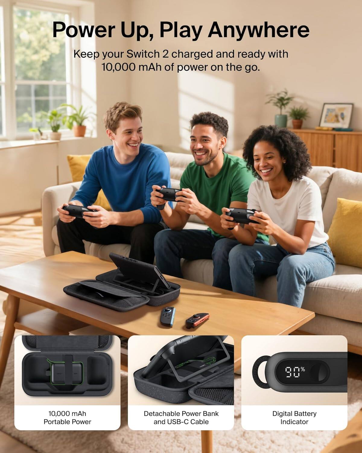 Power Up, Play Anywhere
Keep your Switch 2 charged and ready with 10,000 mAh of power on the go.

10,000 mAh Portable Power
Detachable Power Bank and USB-C Cable
Digital Battery Indicator