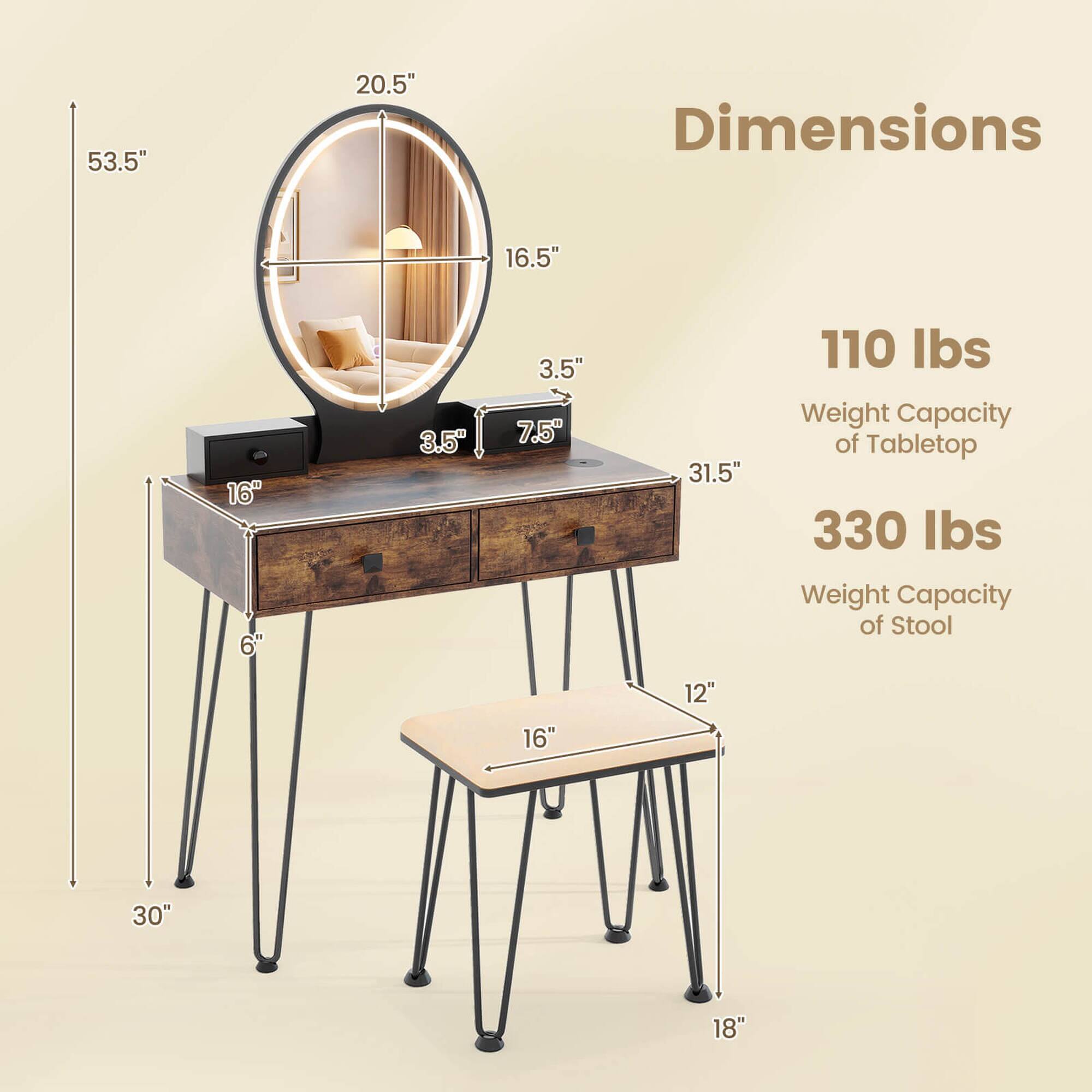 Dimensions:

- 53.5" (height)
- 20.5" (width of mirror)
- 16.5" (depth of mirror)
- 3.5" (depth of table)
- 7.5" (depth of table)
- 31.5" (length of table)
- 16" (width of table)
- 6" (height of table legs)
- 30" (width of stool)
- 12" (depth of stool)
- 18" (height of stool)

Weight Capacity:

- 110 lbs (Tabletop)
- 330 lbs (Stool)