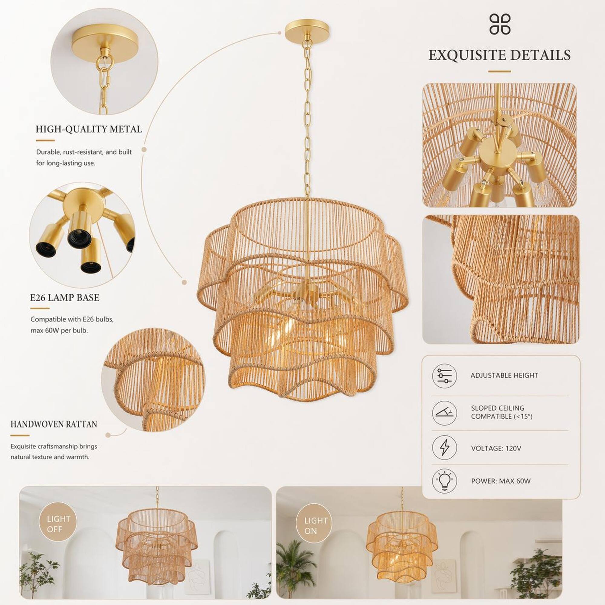 EXQUISITE DETAILS

HIGH-QUALITY METAL
Durable, rust-resistant, and built for long-lasting use.

E26 LAMP BASE
Compatible with E26 bulbs, max 60W per bulb.

HANDWOVEN RATTAN
Exquisite craftsmanship brings natural texture and warmth.

ADJUSTABLE HEIGHT

SLOPED CEILING COMPATIBLE (<15")

VOLTAGE: 120V
POWER: MAX 60W

LIGHT OFF
LIGHT ON