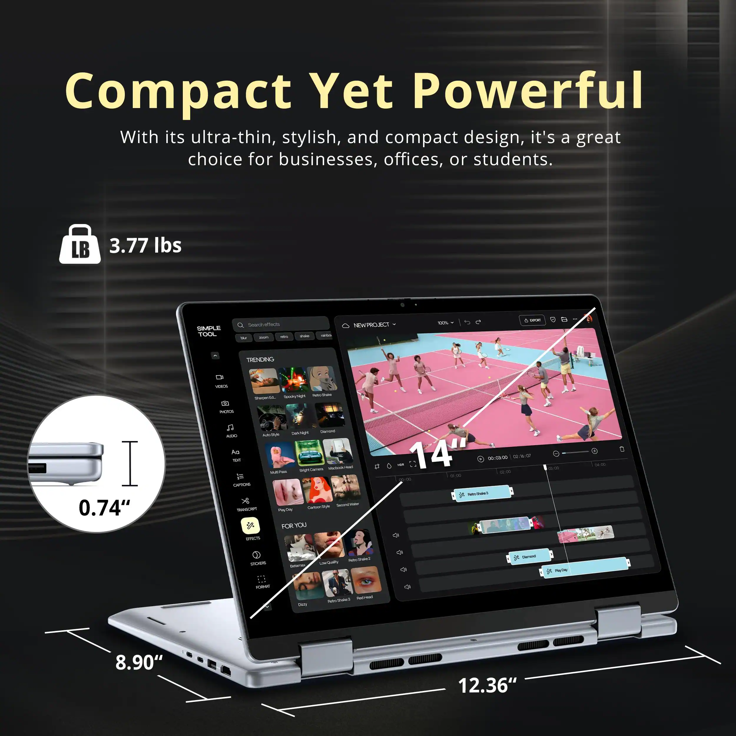 Compact Yet Powerful

With its ultra-thin, stylish, and compact design, it's a great choice for businesses, offices, or students.

- 3.77 lbs
- 0.74"
- 8.90"
- 12.36"
- 14"