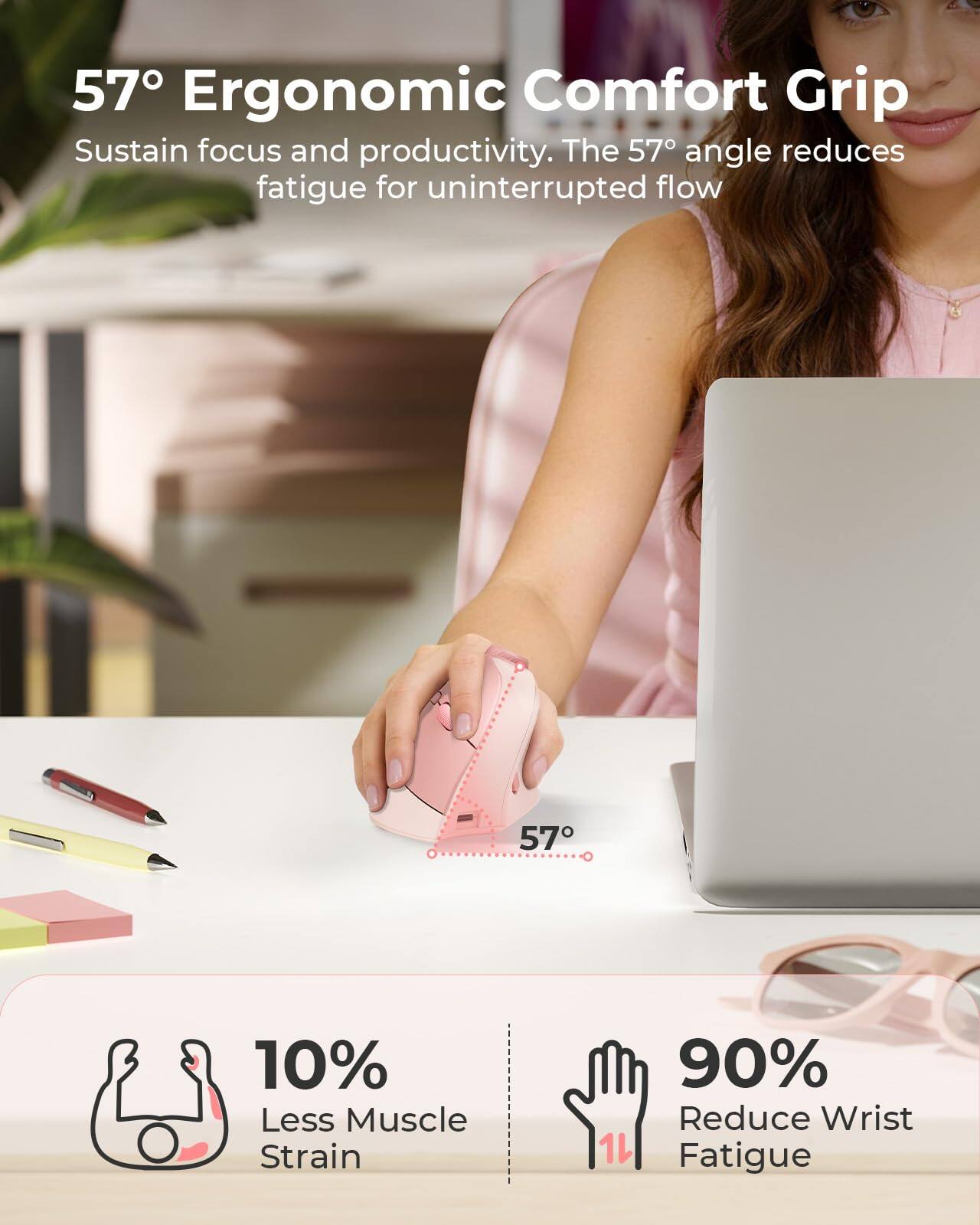 57° Ergonomic Comfort Grip  
Sustain focus and productivity. The 57° angle reduces fatigue for uninterrupted flow.  

10% Less Muscle Strain  
90% Reduce Wrist Fatigue