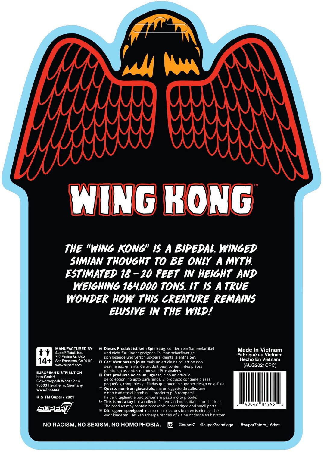 Wing Kong is a bipedal, winged simian thought to be only a myth. Estimated 18-20 feet in height and weighing 164,000 tons, it is a true wonder how this creature remains elusive in the wild!

Manufactured by Super7 Retail, Florida #202, 4110, San Francisco, www.super7.com. European Distribution: heo GmbH, Gewerbepark West 12-14, 76863 Herxheim, Germany, www.heo.com. TM Super7 2021.

Dieses Produkt kein Spielzeug, sondern ein Sammelartikel und nicht für Kinder geeignet. Kann scharfkantige, sich lösende und verschluckbare Kleinteile enthalten.

Ceci n'est pas un jouet mais un article de collection, non destiné aux enfants. Produit peut contenir des pièces pointues, cassantes pouvant être avalées.

Este producto no es juguete, sino artículo de colección, apto para adultos. Producto contiene piezas pequeñas, rompibles y afiladas que pueden suponer riesgo de asfixia.

Questo non è giocattolo, oggetto di collezione non adatto ai bambini. Prodotto può rompersi, parti taglienti possono essere a rischio.

No Racism, No Sexism, No Homophobia.
