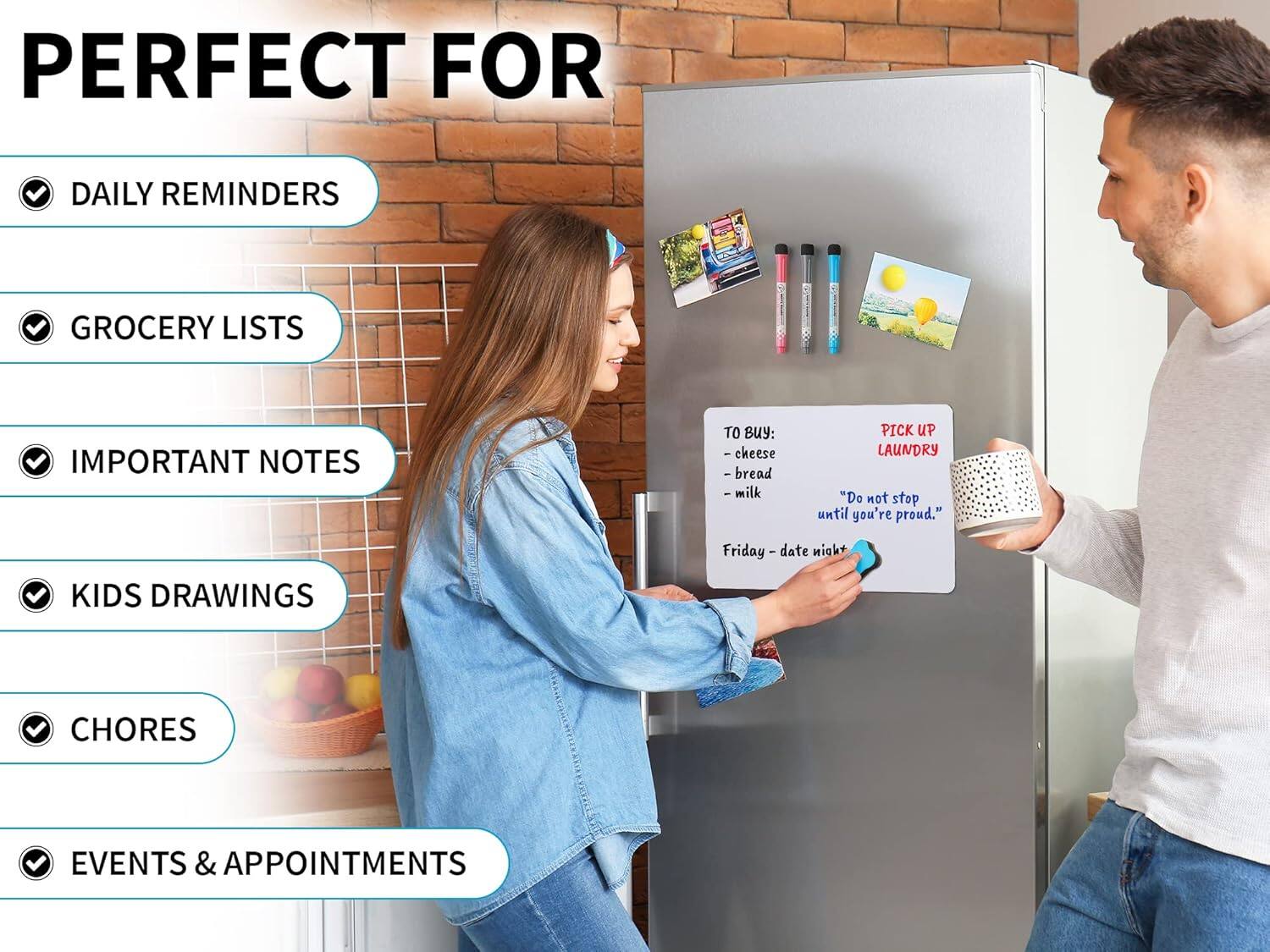 PERFECT FOR

- DAILY REMINDERS
- GROCERY LISTS
- IMPORTANT NOTES
- KIDS DRAWINGS
- CHORES
- EVENTS & APPOINTMENTS

TO BUY:
- cheese
- bread
- milk

PICK UP LAUNDRY

"Do not stop until you're proud."

Friday - date night