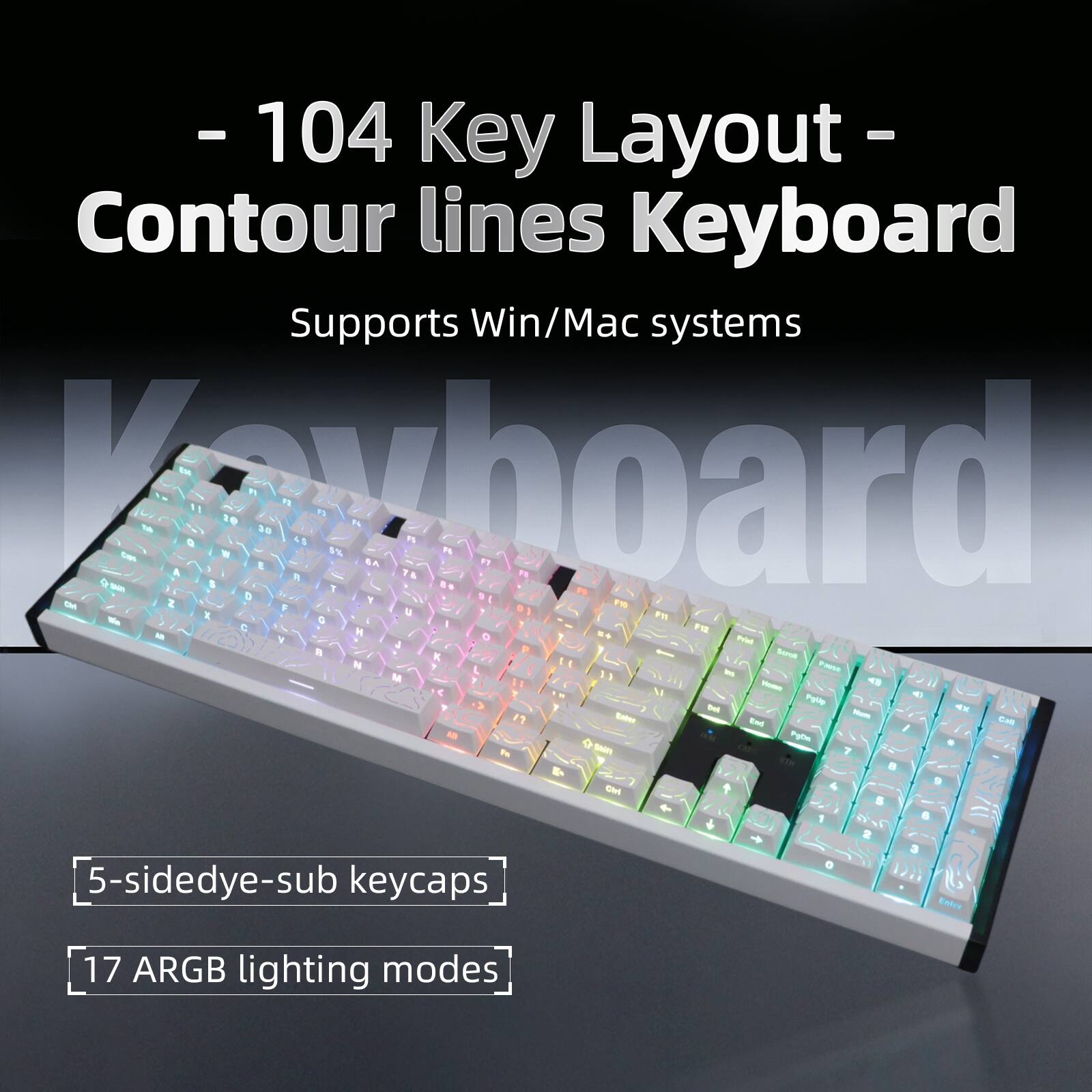 - 104 Key Layout
- Contour lines Keyboard
- Supports Win/Mac systems
- 5-sidedye-sub keycaps
- 17 ARGB lighting modes