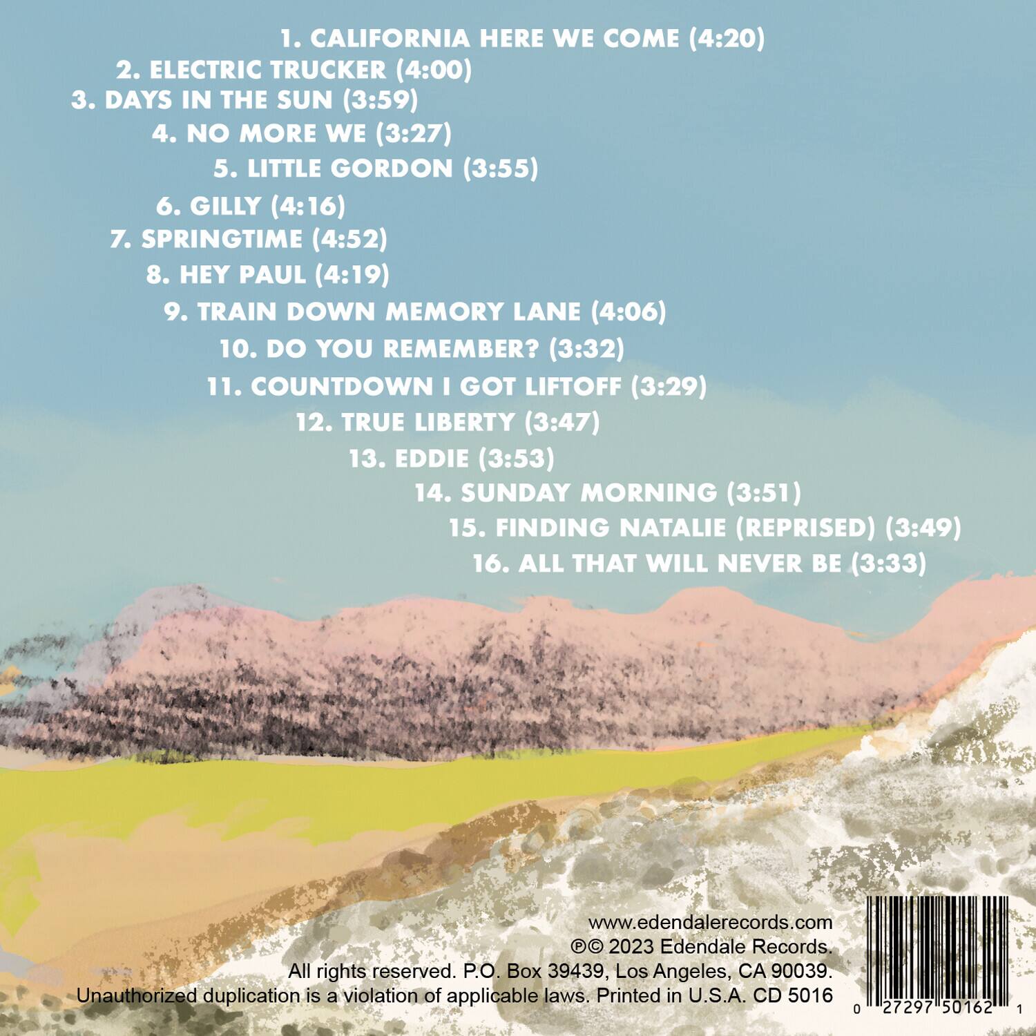 1. CALIFORNIA HERE WE COME (4:20)  
2. ELECTRIC TRUCKER (4:00)  
3. DAYS IN THE SUN (3:59)  
4. NO MORE WE (3:27)  
5. LITTLE GORDON (3:55)  
6. GILLY (4:16)  
7. SPRINGTIME (4:52)  
8. HEY PAUL (4:19)  
9. TRAIN DOWN MEMORY LANE (4:06)  
10. DO YOU REMEMBER? (3:32)  
11. COUNTDOWN I GOT LIFTOFF (3:29)  
12. TRUE LIBERTY (3:47)  
13. EDDIE (3:53)  
14. SUNDAY MORNING (3:51)  
15. FINDING NATALIE (REPRISED) (3:49)  
16. ALL THAT WILL NEVER BE (3:33)  

www.edendalerecords.com  
© 2023 Edendale Records.  
All rights reserved. P.O. Box