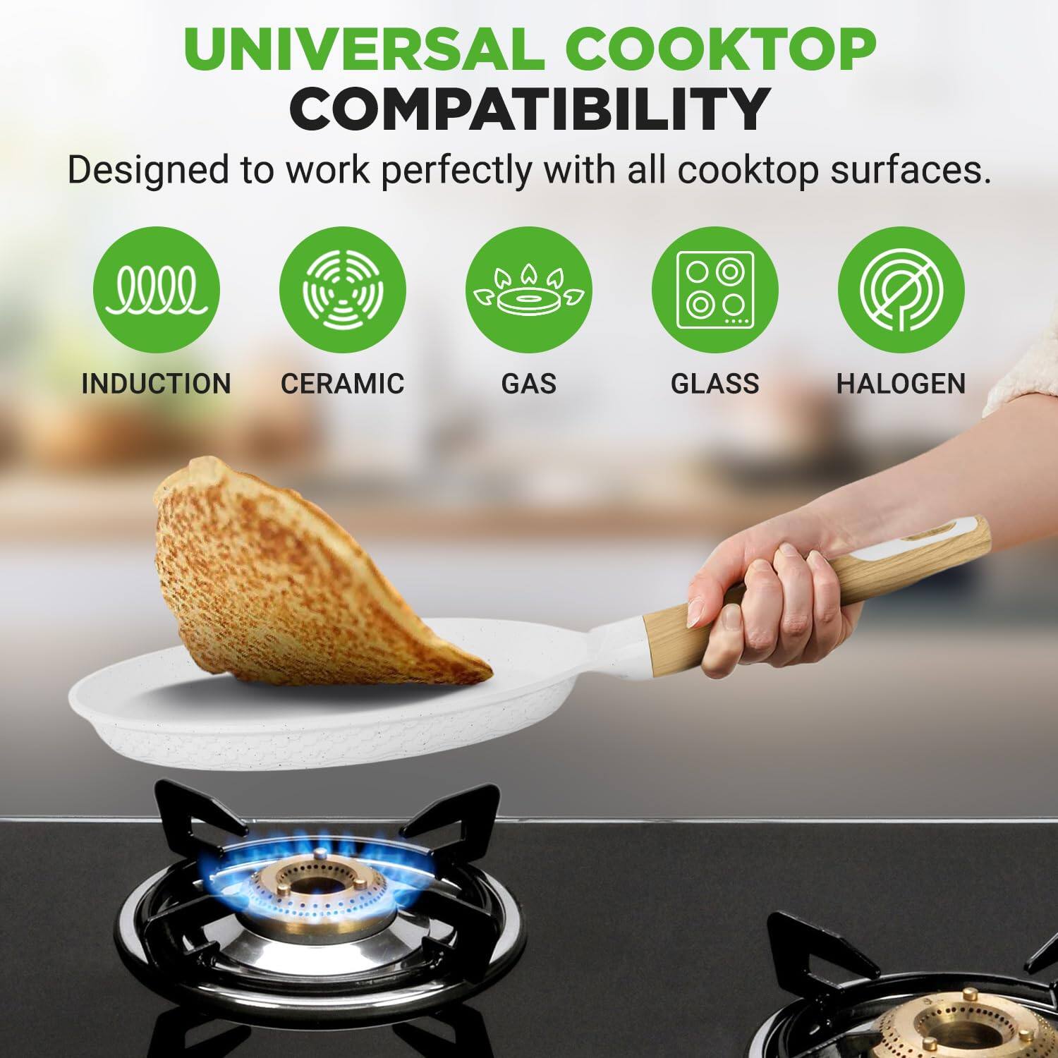UNIVERSAL COOKTOP COMPATIBILITY  
Designed to work perfectly with all cooktop surfaces.  
INDUCTION CERAMIC GAS GLASS HALOGEN