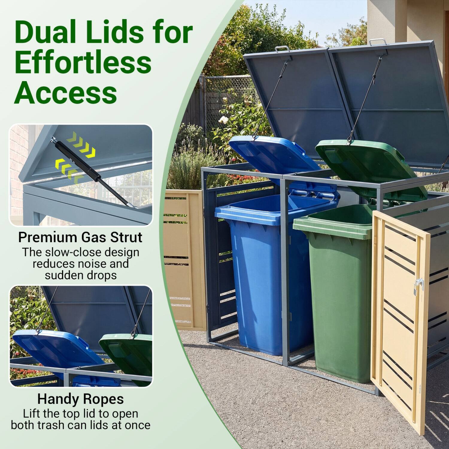 Dual Lids for Effortless Access

Premium Gas Strut
The slow-close design reduces noise and sudden drops

Handy Ropes
Lift the top lid to open both trash can lids at once