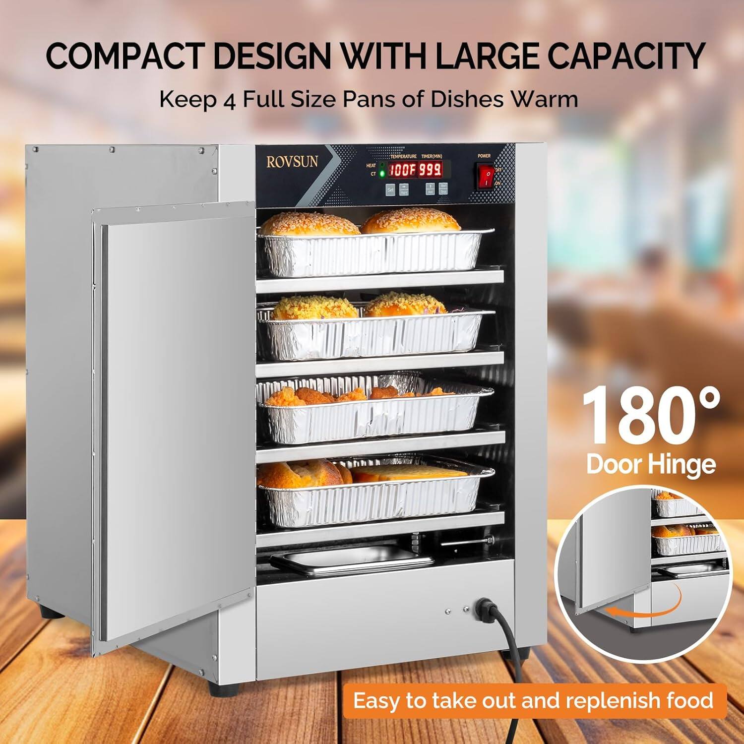 COMPACT DESIGN WITH LARGE CAPACITY  
Keep 4 Full Size Pans of Dishes Warm  

ROVSUN S e - E - OOF 999 - 1  

180° Door Hinge  

Easy to take out and replenish food