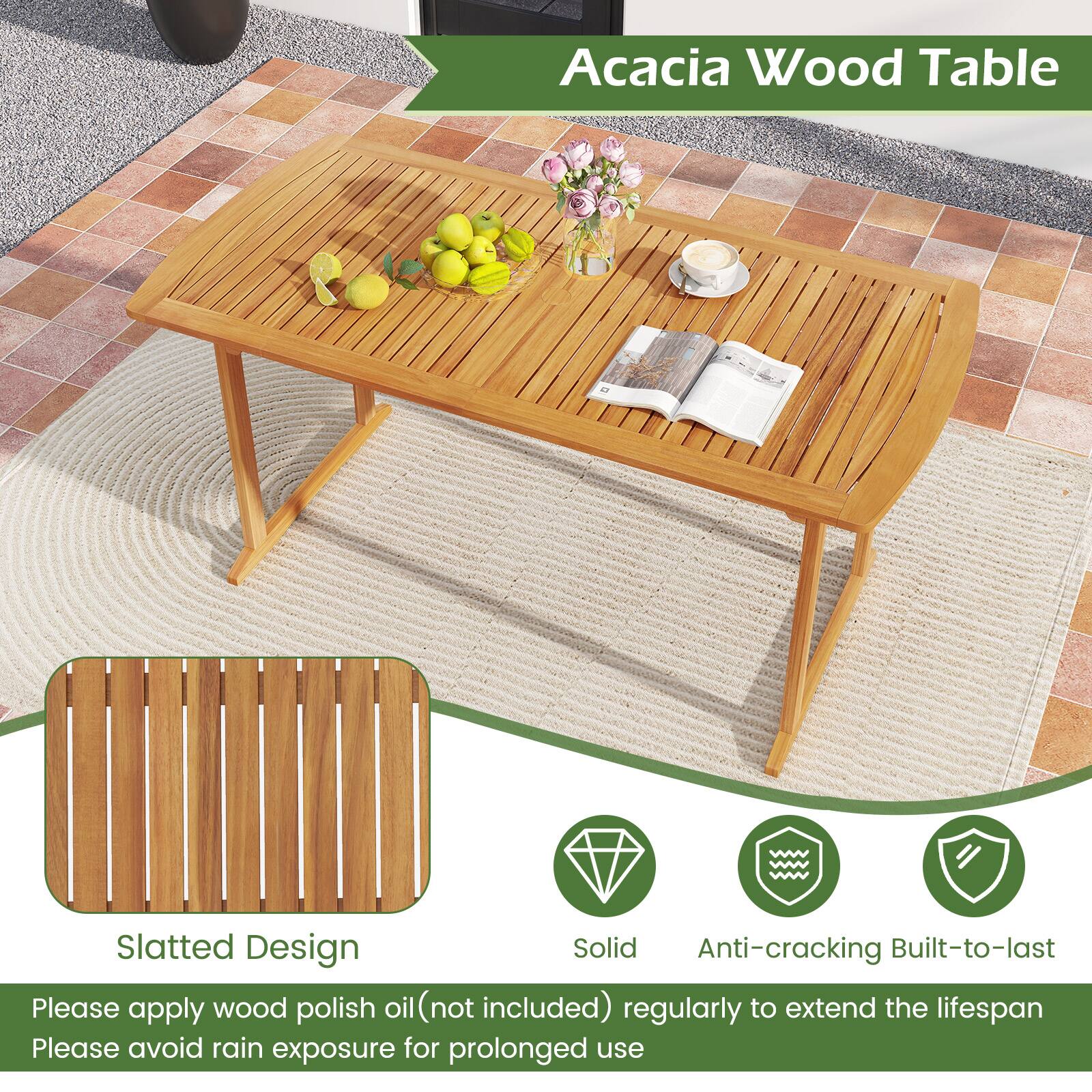 Acacia Wood Table

Slatted Design

Solid
Anti-cracking
Built-to-last

Please apply wood polish oil (not included) regularly to extend the lifespan
Please avoid rain exposure for prolonged use