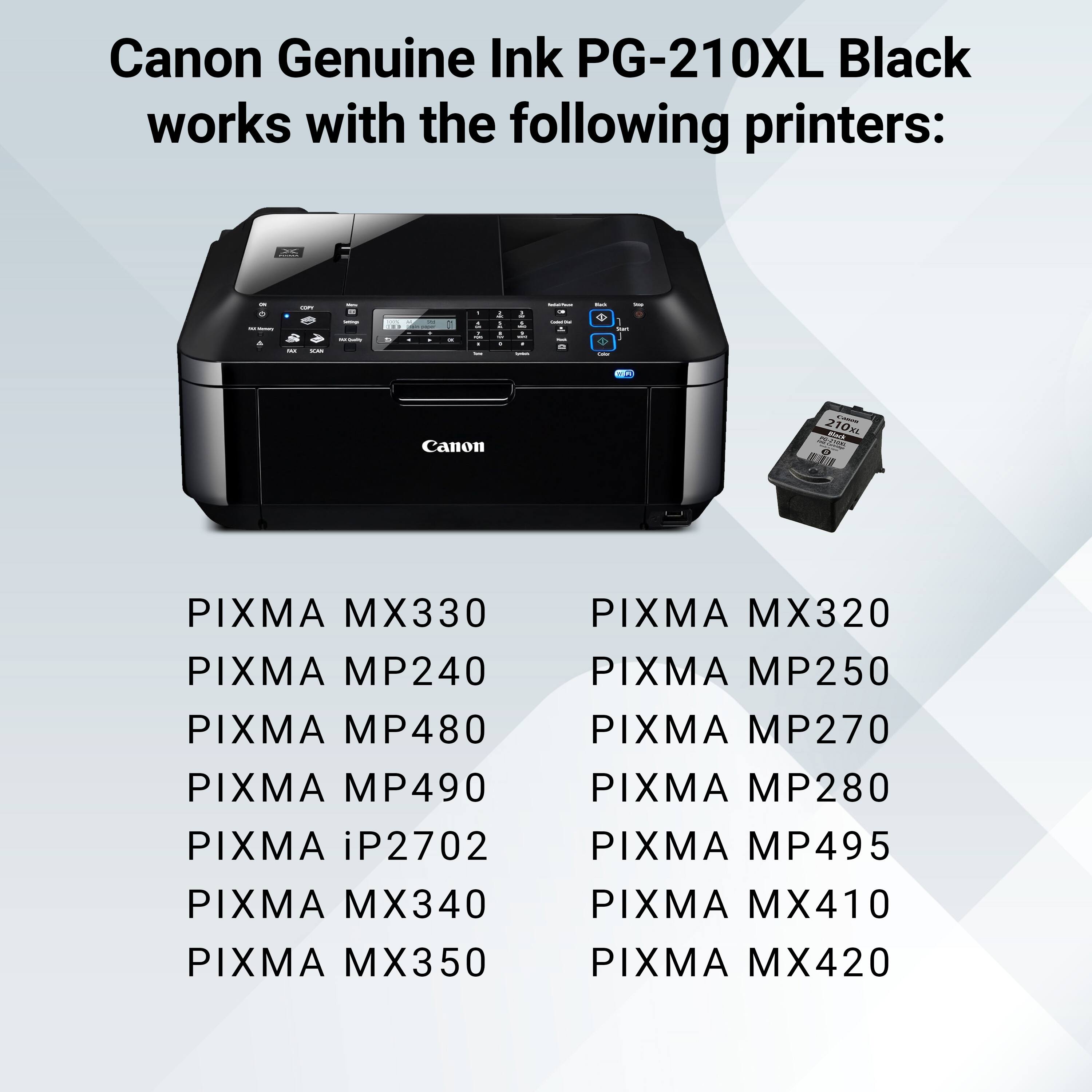 Canon Genuine Ink PG-210XL Black works with the following printers:

- PIXMA MX330
- PIXMA MP240
- PIXMA MP480
- PIXMA MP490
- PIXMA iP2702
- PIXMA MX340
- PIXMA MX350
- PIXMA MX320
- PIXMA MP250
- PIXMA MP270
- PIXMA MP280
- PIXMA MP495
- PIXMA MX410
- PIXMA MX420