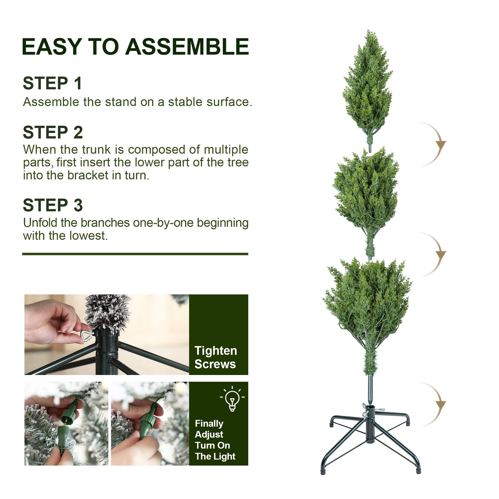 EASY TO ASSEMBLE

STEP 1
Assemble the stand on a stable surface.

STEP 2
When the trunk is composed of multiple parts, first insert the lower part of the tree into the bracket in turn.

STEP 3
Unfold the branches one-by-one beginning with the lowest.

Tighten Screws

Finally Adjust Turn On The Light
