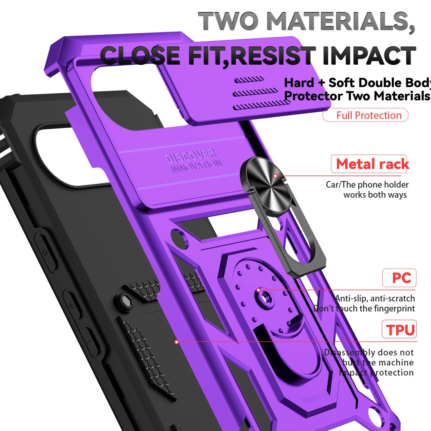 TWO MATERIALS, CLOSE FIT, RESIST IMPACT  
Hard + Soft Double Body Protector Two Materials  
Full Protection  

DISCOVER INNOVATION  

Metal rack  
Car/The phone holder works both ways  

PC  
Anti-slip, anti-scratch  
Don't touch the fingerprint  

TPU  
Disassembly does not hurt the machine  
Impact protection