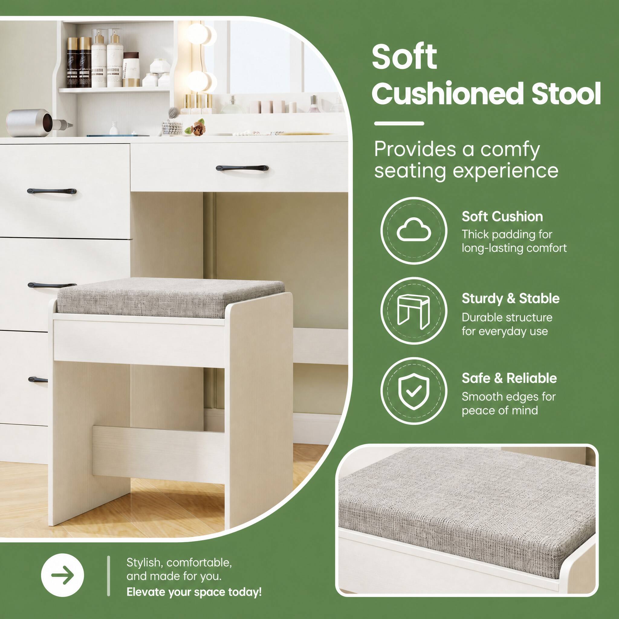Soft Cushioned Stool  
Provides a comfy seating experience  
Soft Cushion  
Thick padding for long-lasting comfort  
Sturdy & Stable  
Durable structure for everyday use  
Safe & Reliable  
Smooth edges for peace of mind  
Stylish, comfortable, and made for you. Elevate your space today!