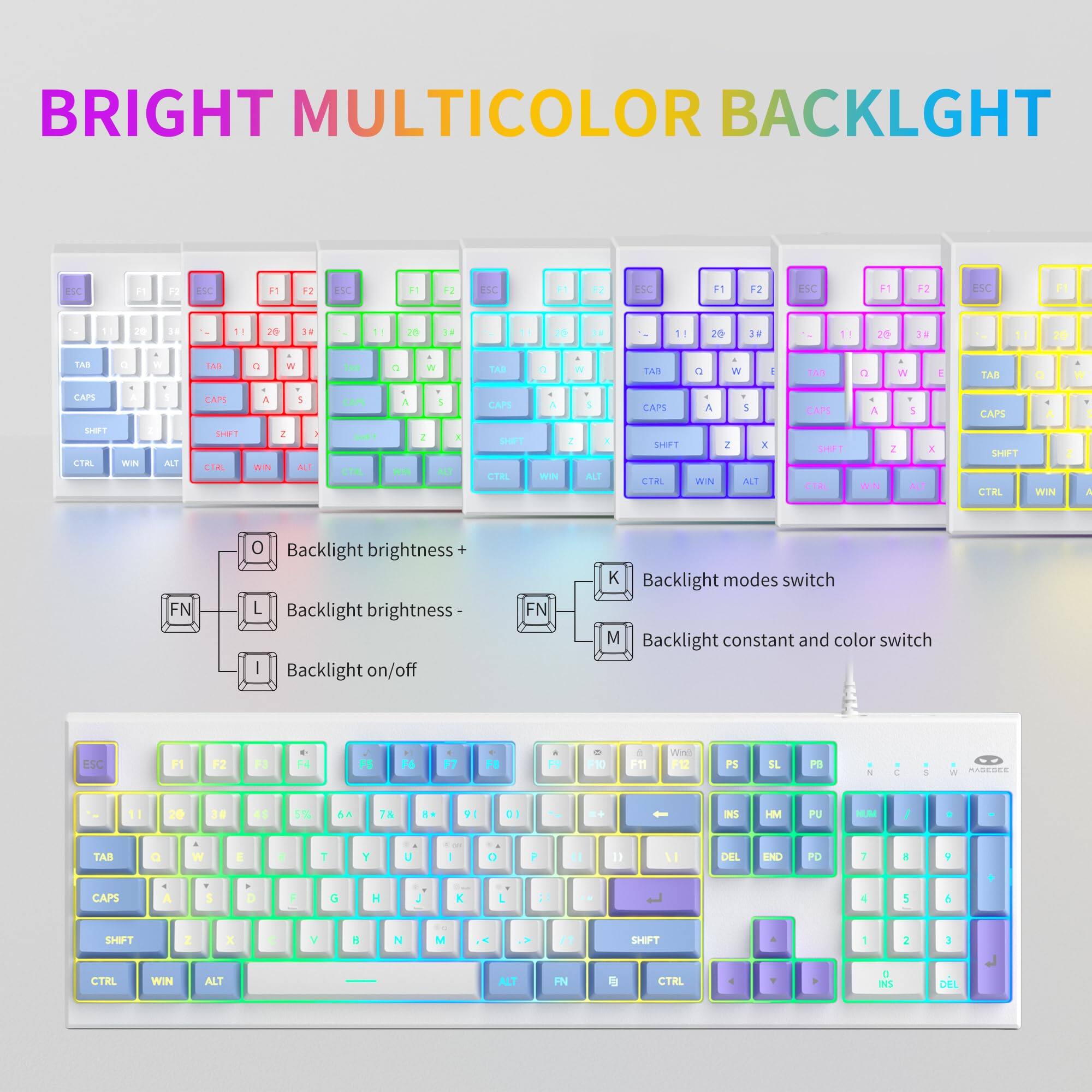 BRIGHT MULTICOLOR BACKLIGHT

Backlight brightness +  
Backlight brightness -  
Backlight on/off  
Backlight modes switch  
Backlight constant and color switch  

ESC F1 F2 +4 FA F7  
30 a Pm1 Wind F5 PS SL PB - 11 30 4s 5% AA 78 9 D1 - INS HM PU MUM TAB a 2 T Y U 0 P 1 DEL ENO PO 7 . Y CAPS S F d H , K A 4 5 & SHPT I x V 4 N M SHPT 1 CIRL WIN ALT ALT FN CTRL a INS DEL