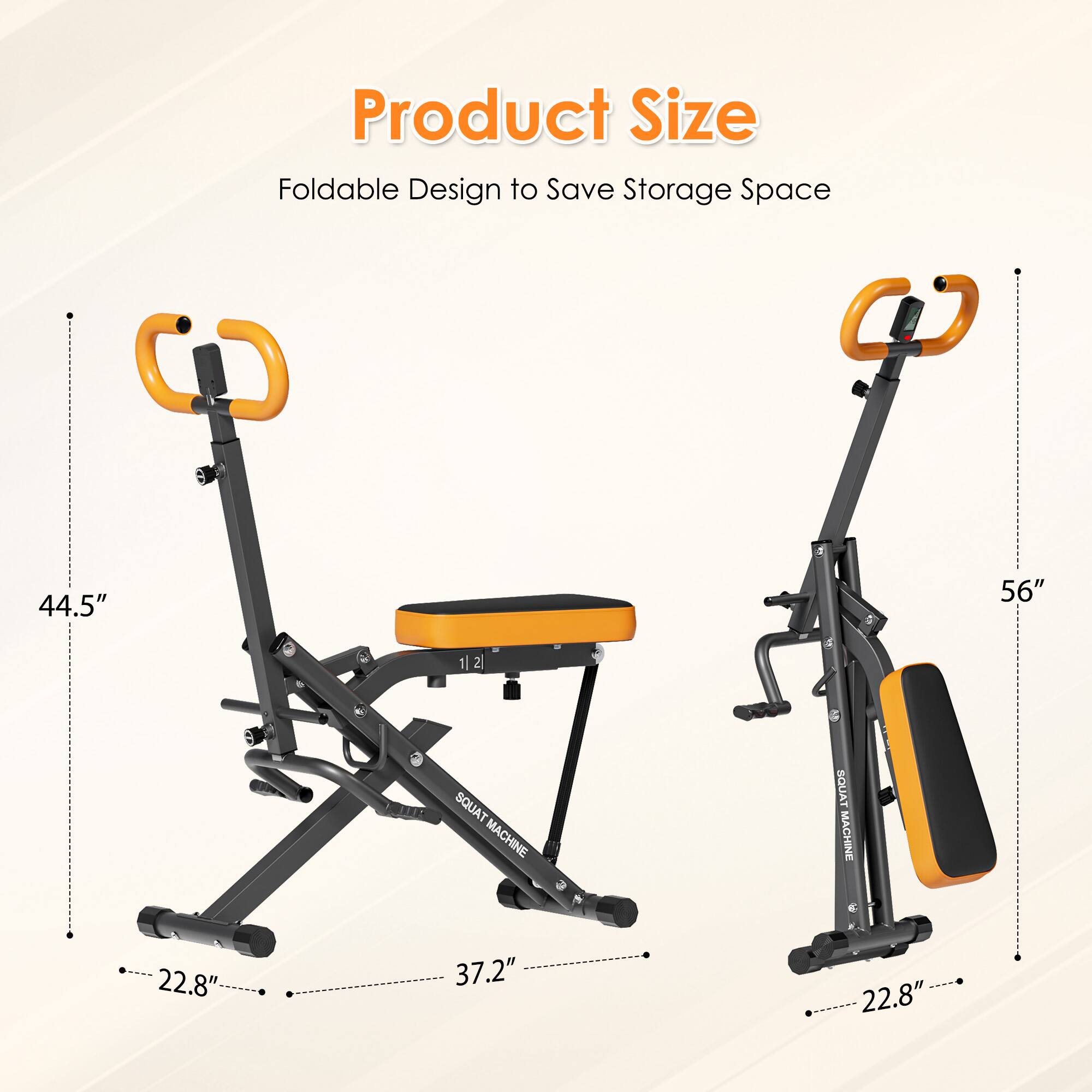 Product Size  
Foldable Design to Save Storage Space  

44.5"  
56"  

SQUAT MACHINE  
22.8"  
37.2"  
22.8"