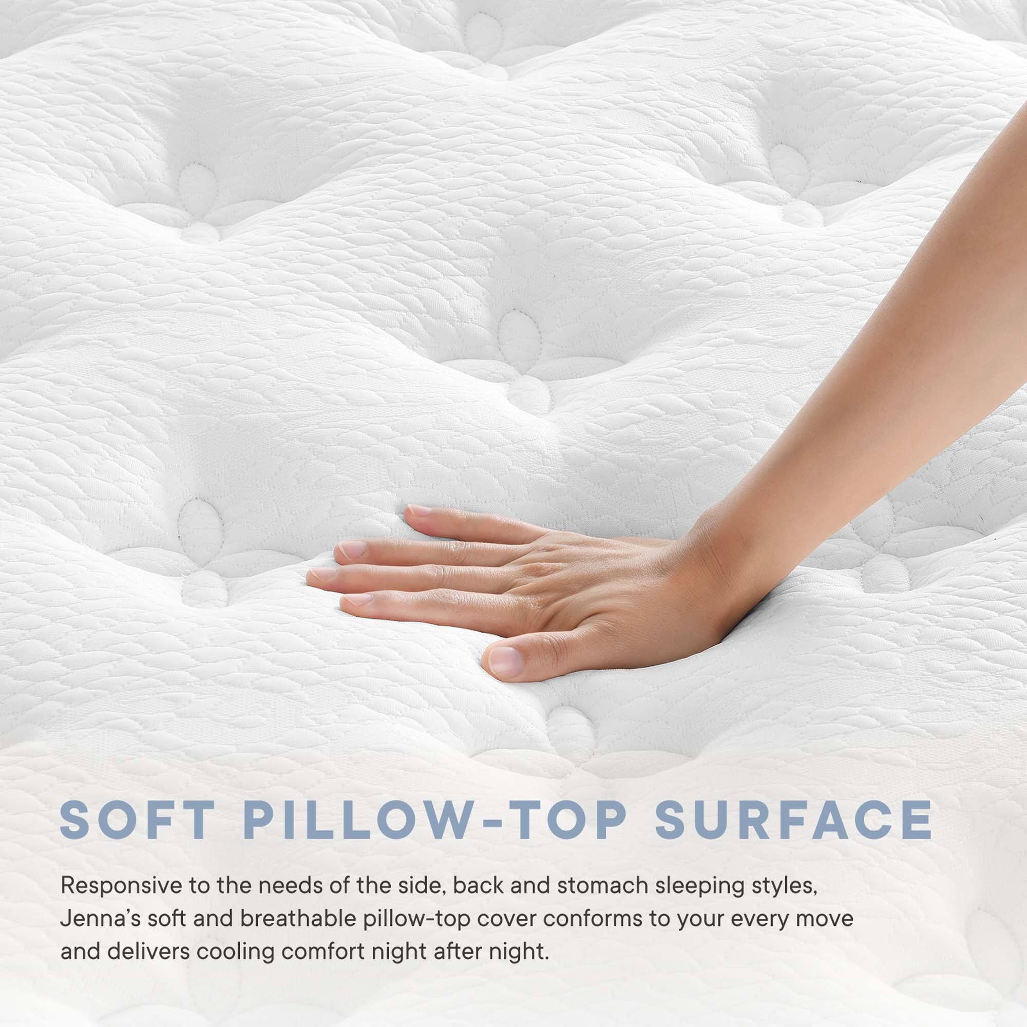 SOFT PILLOW-TOP SURFACE

Responsive to the needs of the side, back and stomach sleeping styles, Jenna's soft and breathable pillow-top cover conforms to your every move and delivers cooling comfort night after night.