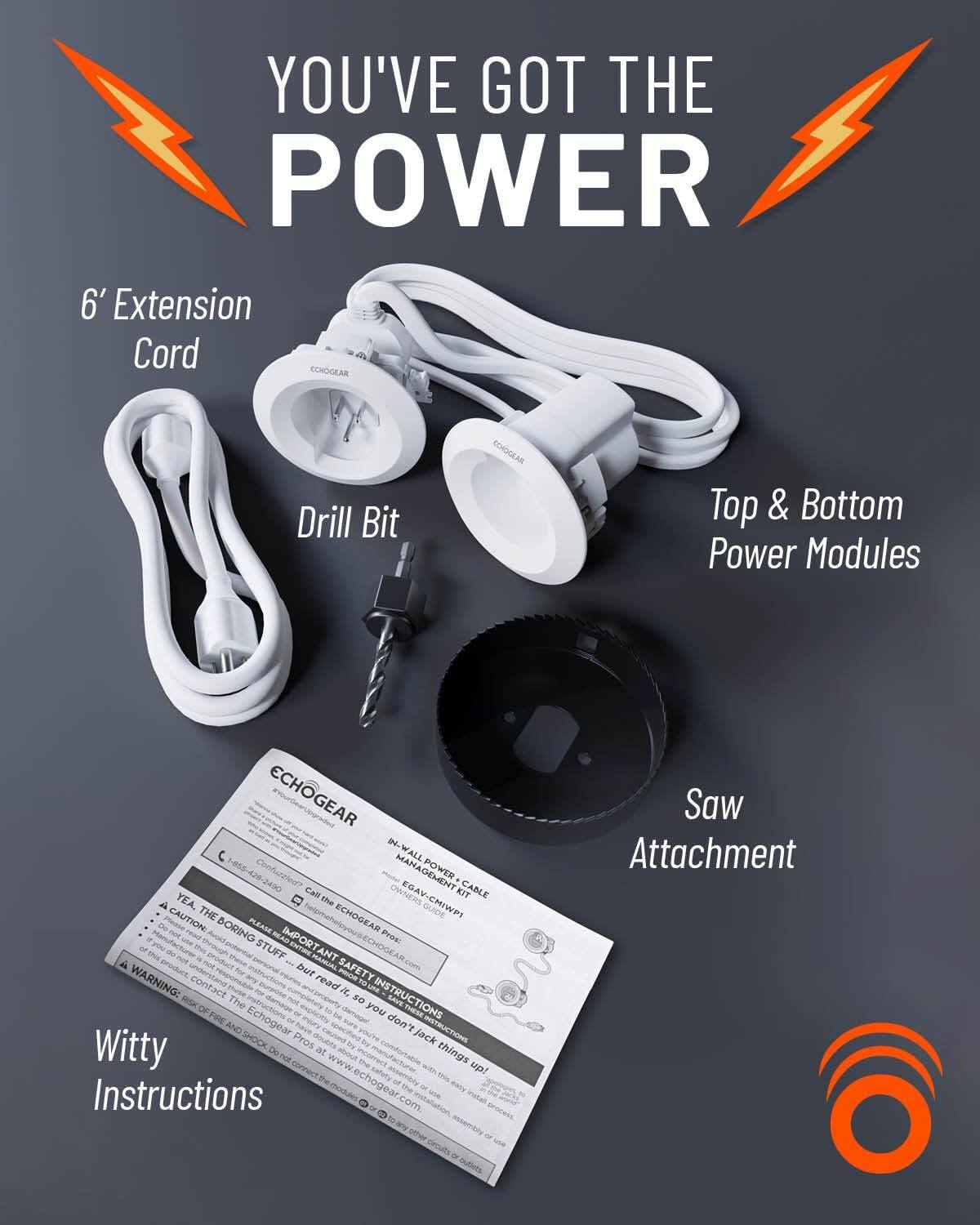 You've Got the Power

6' Extension Cord

Drill Bit

Top & Bottom Power Modules

Saw Attachment

Witty Instructions

ECHOGEAR

Call the ECHOGEAR Pro: 855-429-2450

www.echogear.com

WARNING: Risk of fire and shock. Do not connect the EchoGear to things up!