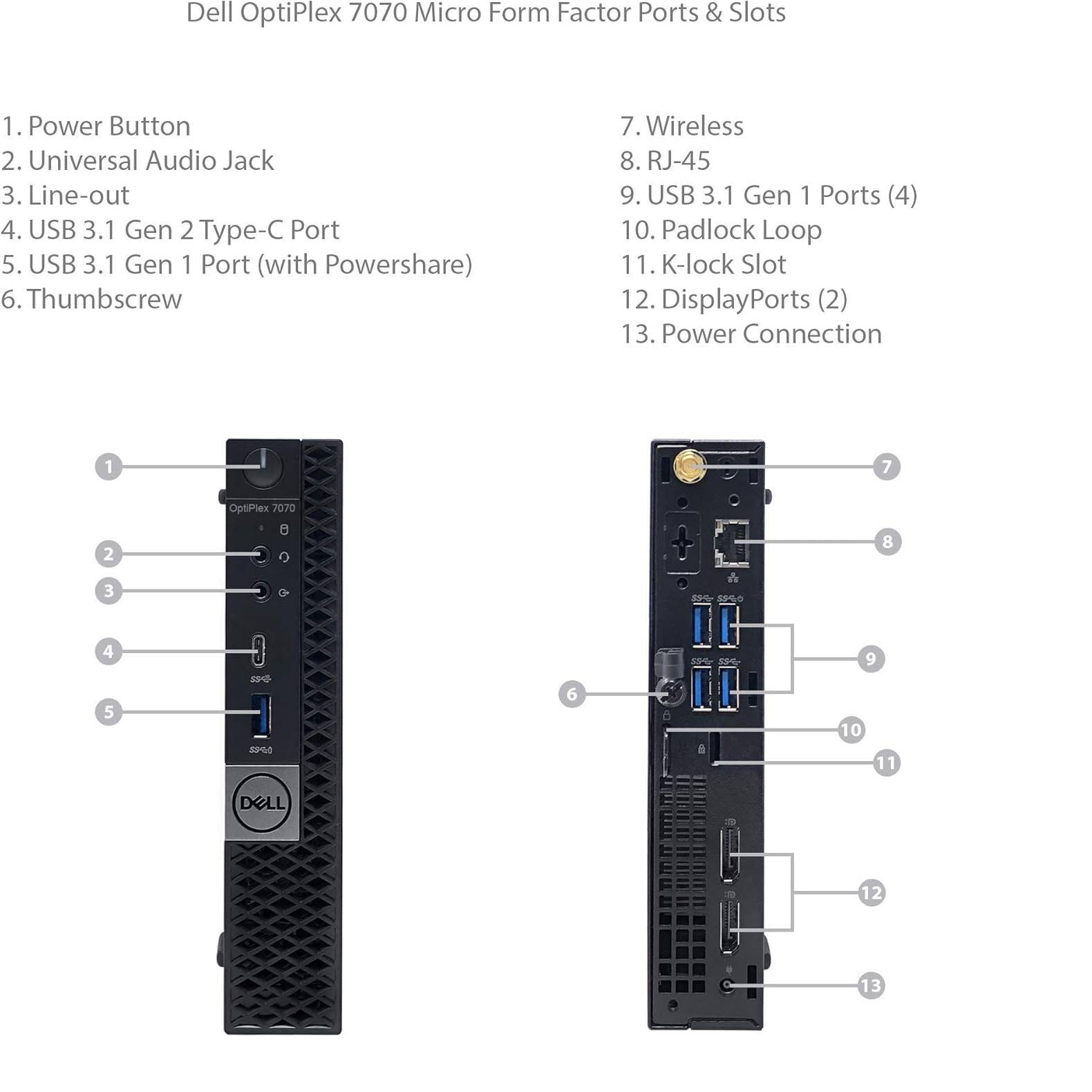 Dell OptiPlex 7070 Micro Form Factor Ports & Slots

1. Power Button
2. Universal Audio Jack
3. Line-out
4. USB 3.1 Gen 2 Type-C Port
5. USB 3.1 Gen 1 Port (with Powershare)
6. Thumbscrew
7. Wireless
8. RJ-45
9. USB 3.1 Gen 1 Ports (4)
10. Padlock Loop
11. K-lock Slot
12. DisplayPorts (2)
13. Power Connection