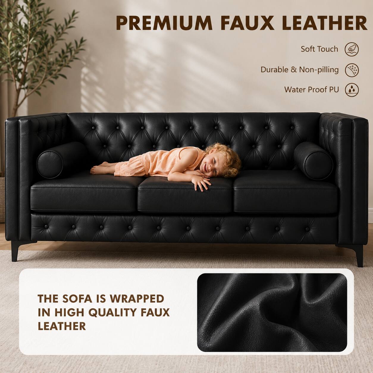 PREMIUM FAUX LEATHER

Soft Touch
Durable & Non-pilling
Water Proof PU

THE SOFA IS WRAPPED IN HIGH QUALITY FAUX LEATHER