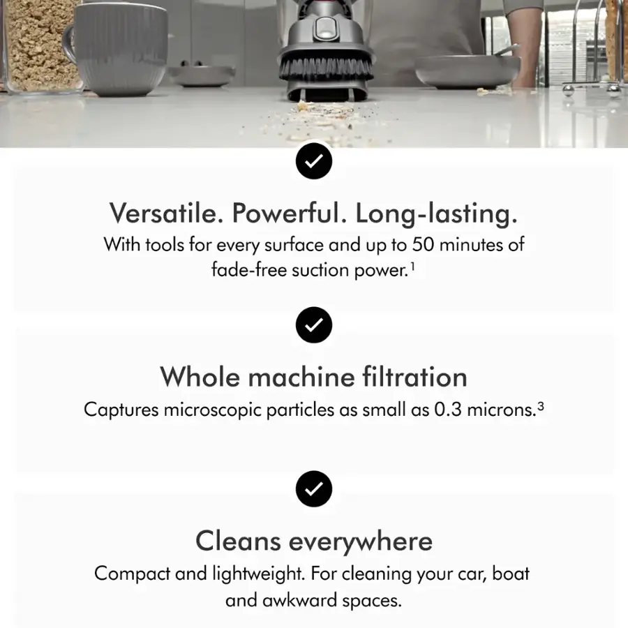 Versatile. Powerful. Long-lasting. With tools for every surface and up to 50 minutes of fade-free suction power. Whole machine filtration Captures microscopic particles as small as 0.3 microns. Cleans everywhere Compact and lightweight. For cleaning your car, boat and awkward spaces.