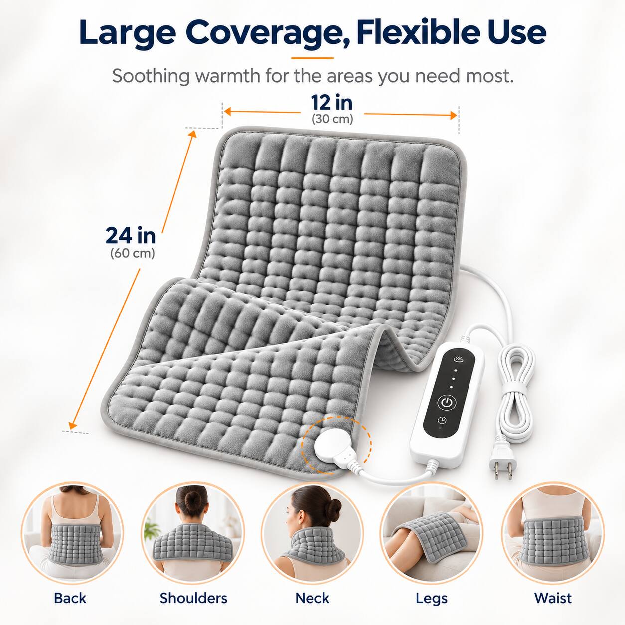 Large Coverage, Flexible Use  
Soothing warmth for the areas you need most.  
12 in (30 cm)  
24 in (60 cm)  
Back  
Shoulders  
Neck  
Legs  
Waist
