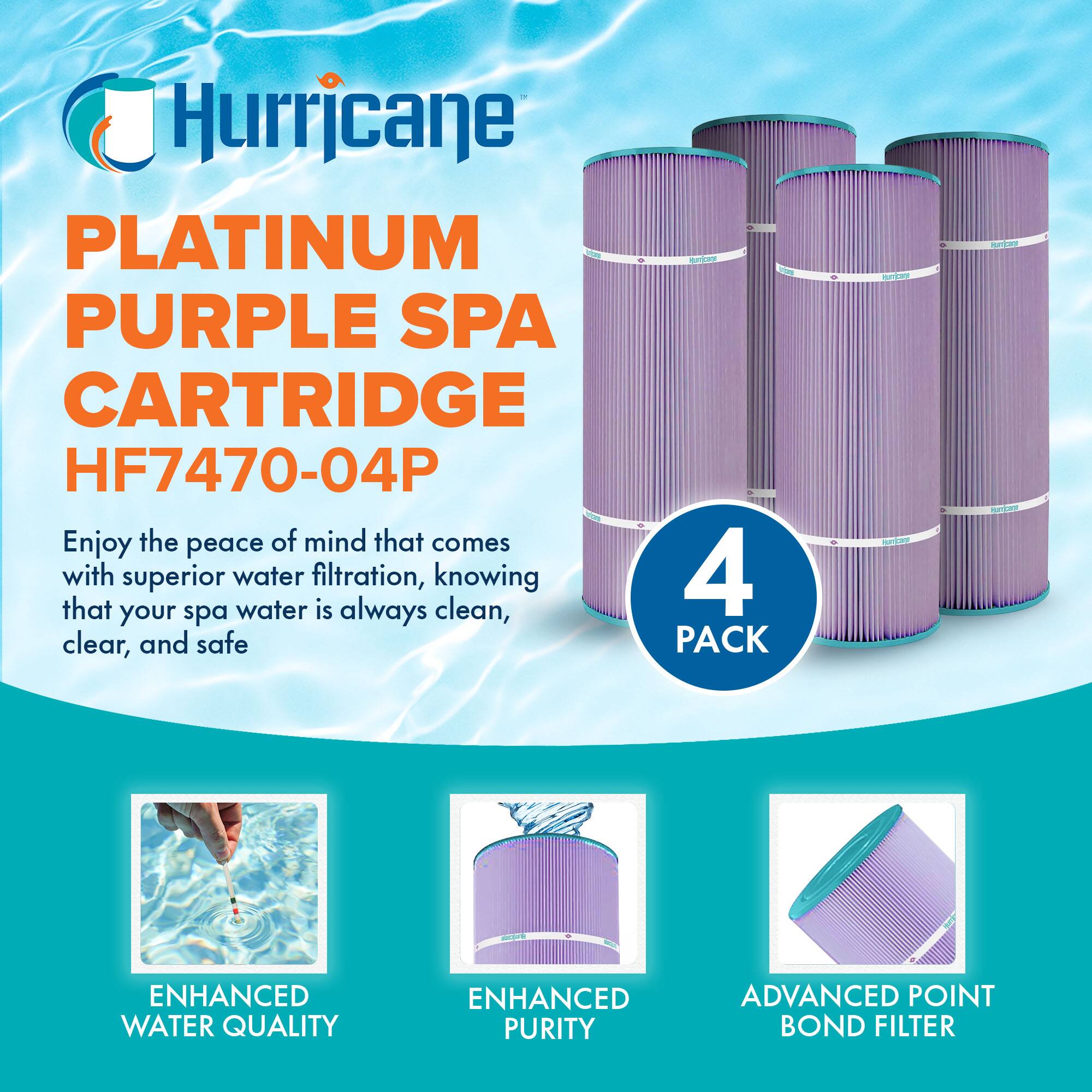 Hurricane  
PLATINUM PURPLE SPA CARTRIDGE  
HF7470-04P  

Enjoy the peace of mind that comes with superior water filtration, knowing that your spa water is always clean, clear, and safe  

4 PACK  

ENHANCED WATER QUALITY  
ENHANCED PURITY  
ADVANCED POINT BOND FILTER