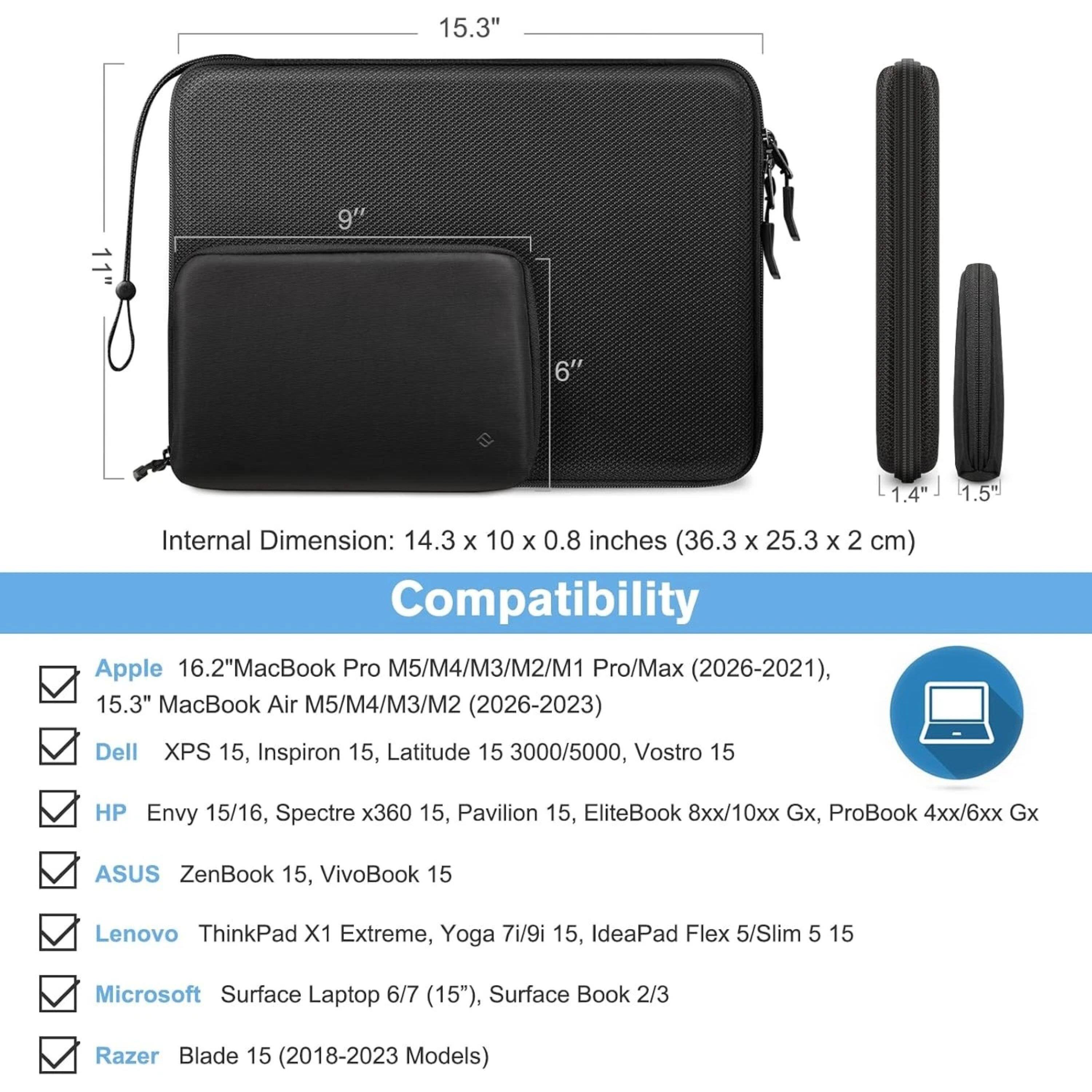 15.3" 9" 6" 1.4" 1.5"  
Internal Dimension: 14.3 x 10 x 0.8 inches (36.3 x 25.3 x 2 cm)  
Compatibility:  
- Apple 16.2" MacBook Pro M5/M4/M3/M2/M1 Pro/Max (2026-2021), 15.3" MacBook Air M5/M4/M3/M2 (2026-2023)  
- Dell XPS 15, Inspiron 15, Latitude 15 3000/5000, Vostro 15  
- HP Envy 15/16, Spectre x360 15, Pavilion 15, EliteBook 8xx/10xx Gx, ProBook 4xx/6xx Gx  
- ASUS ZenBook 15, VivoBook 15  
- Lenovo ThinkPad X1 Extreme, Yoga 7i/9i 15, IdeaPad Flex 5/Slim 5 15  
- Microsoft Surface