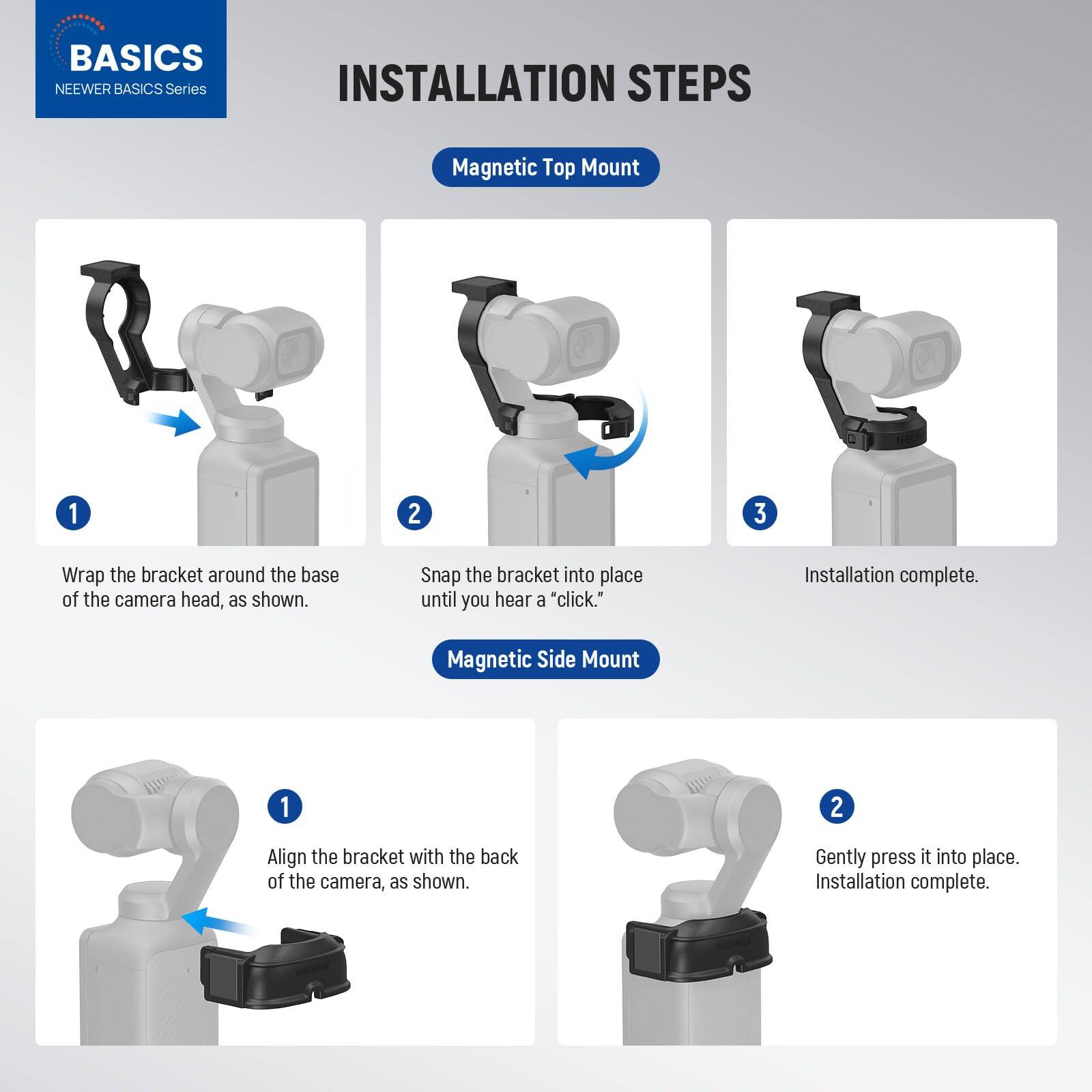 **BASICS**  
NEEWER BASICS Series

**INSTALLATION STEPS**

**Magnetic Top Mount**

1. Wrap the bracket around the base of the camera head, as shown.
2. Snap the bracket into place until you hear a "click."
3. Installation complete.

**Magnetic Side Mount**

1. Align the bracket with the back of the camera, as shown.
2. Gently press it into place.
3. Installation complete.