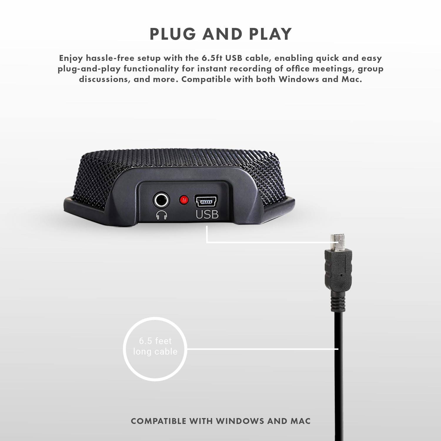 PLUG AND PLAY

Enjoy hassle-free setup with the 6.5ft USB cable, enabling quick and easy plug-and-play functionality for instant recording of office meetings, group discussions, and more. Compatible with both Windows and Mac.

6.5 feet long cable

COMPATIBLE WITH WINDOWS AND MAC