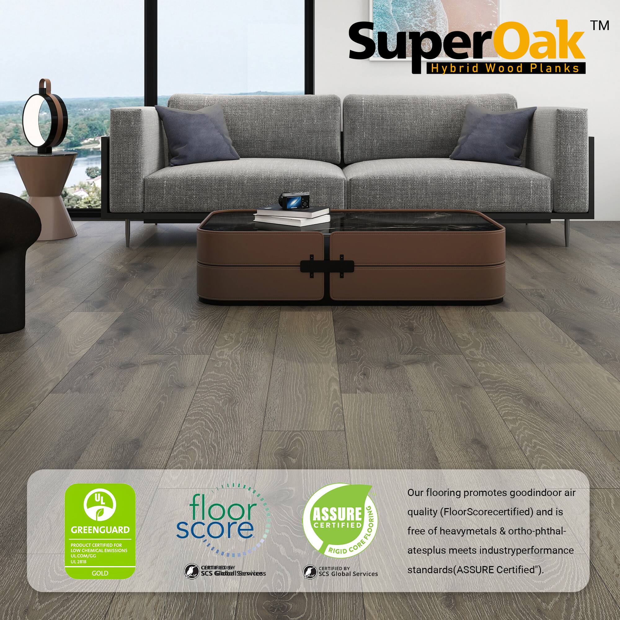 TM SuperOak Oak Hybrid Wood Planks

UL GREENGUARD PRODUCE CORTN OE LV CHEMICAL EMISLONG LA LULL L J GOLD floor score CHT SCS Celi aiomwetens ASSURE CERTIFIED COREFLOORING FLOORING RIGID CORE CERTIFIED BY SCS Global Services

Our flooring promotes good indoor air quality (FloorScore certified) and is free of heavy metals & ortho-phthalates plus meets industry performance standards (ASSURE Certified).
