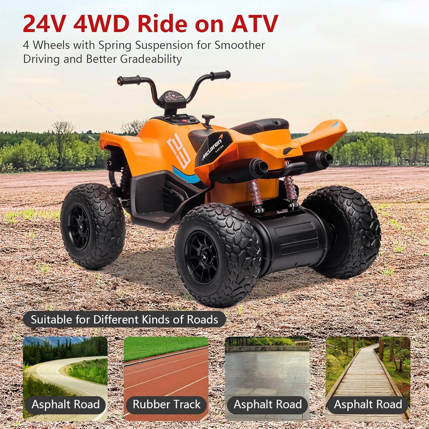 24V 4WD Ride on ATV  
4 Wheels with Spring Suspension for Smoother Driving and Better Gradeability  

Suitable for Different Kinds of Roads  
- Asphalt Road  
- Rubber Track  
- Asphalt Road  
- Asphalt Road