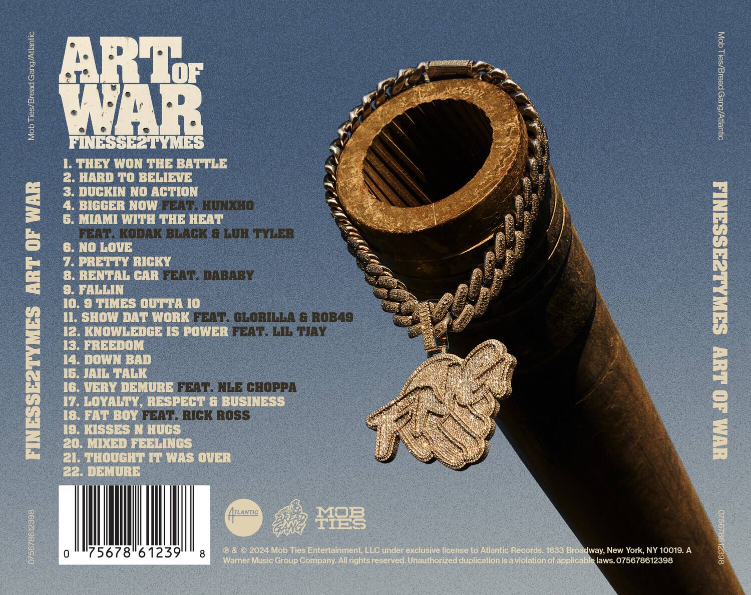 **ART OF WAR**  
FINESSE2TYMES

1. THEY WON THE BATTLE  
2. HARD TO BELIEVE  
3. DUCKIN NO ACTION  
4. BIGGER NOW FEAT. HUNXHO & KODAK BLACK & LUH TYLER  
5. MIAMI WITH THE HEAT  
6. NO LOVE  
7. PRETTY RICKY  
8. RENTAL CAR FEAT. DABABY  
9. FALLIN  
10. 9 TIMES OUTTA 10  
11. SHOW DAT WORK FEAT. GLORILLA & ROB49  
12. KNOWLEDGE IS POWER FEAT. LIL TJAY  
13. FREEDOM  
14. DOWN BAD  
15. JAIL TALK  
16. VERY DEMURE FEAT. NLE CHOPPA  
17. LOYALTY, RESPECT & BUSINESS  
18. FAT BOY FEAT. RICK ROSS  
19. KISSES N HUGS  
20. MIXED FEELINGS  
21. THOUGHT IT WAS OVER  
22. DEMURE  

---

**Mob Ties/Bread Gang/Atlantic
