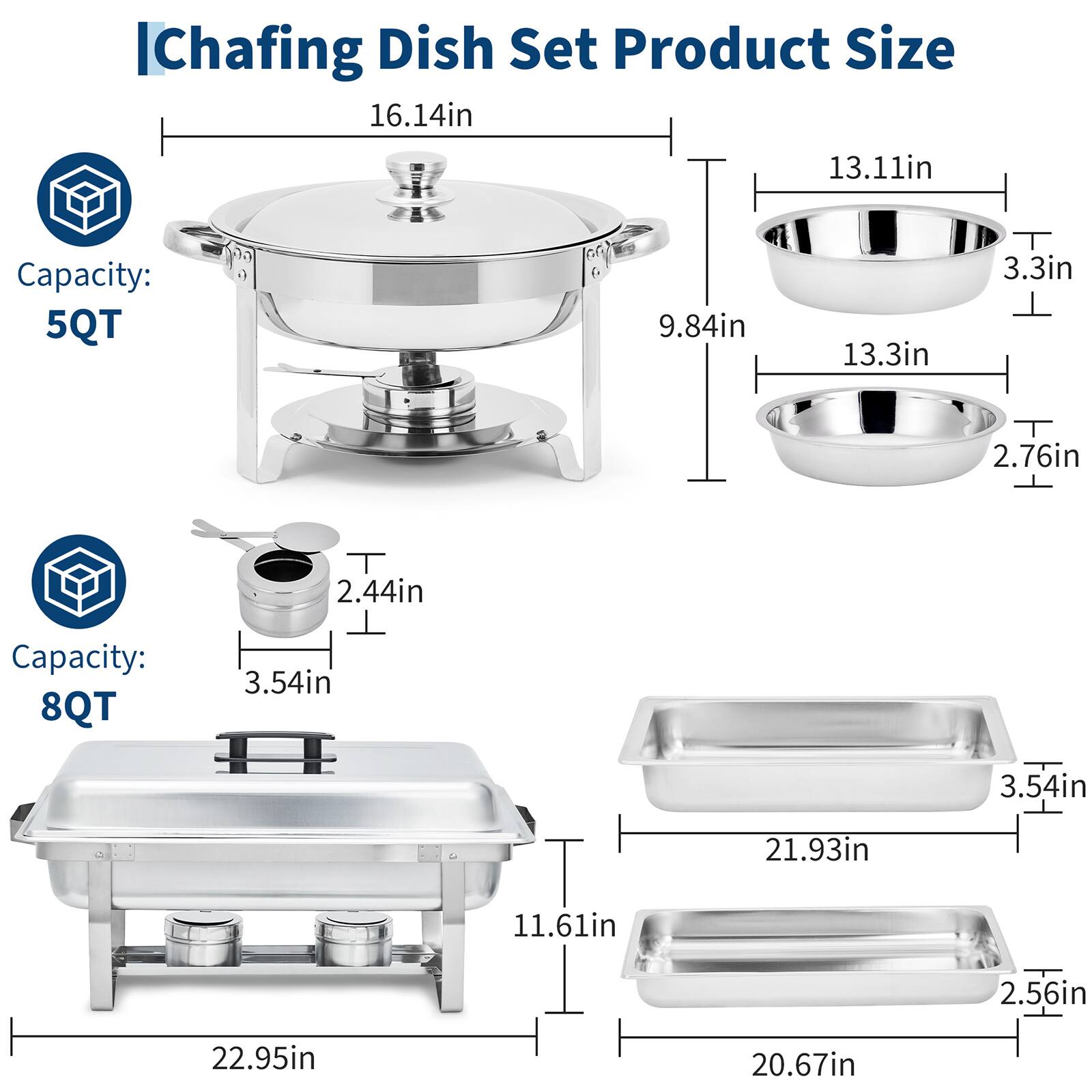 IChafing Dish Set Product Size

Capacity: 5QT
- 16.14in
- 13.11in
- 9.84in
- 13.3in
- 3.3in
- 2.76in
- 2.44in

Capacity: 8QT
- 3.54in
- 21.93in
- 11.61in
- 2.56in
- 22.95in
- 20.67in