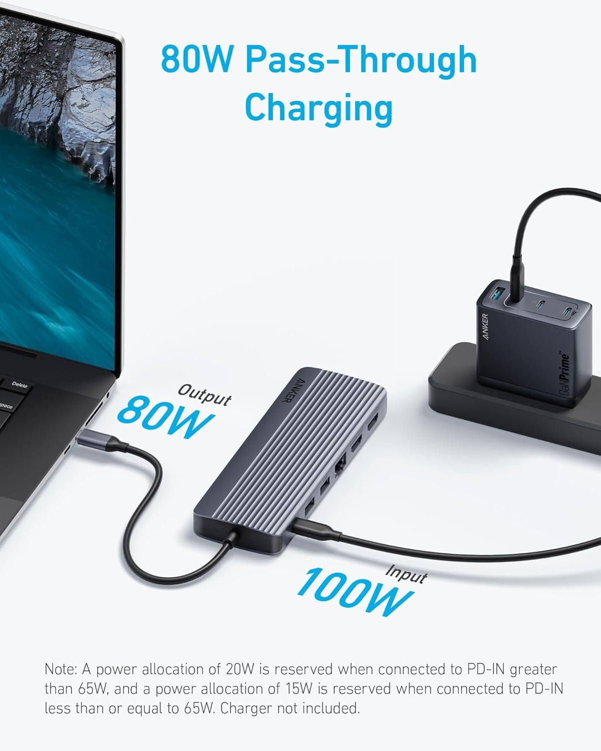 80W Pass-Through Charging

Output 80W

Input 100W

Note: A power allocation of 20W is reserved when connected to PD-IN greater than 65W, and a power allocation of 15W is reserved when connected to PD-IN less than or equal to 65W. Charger not included.