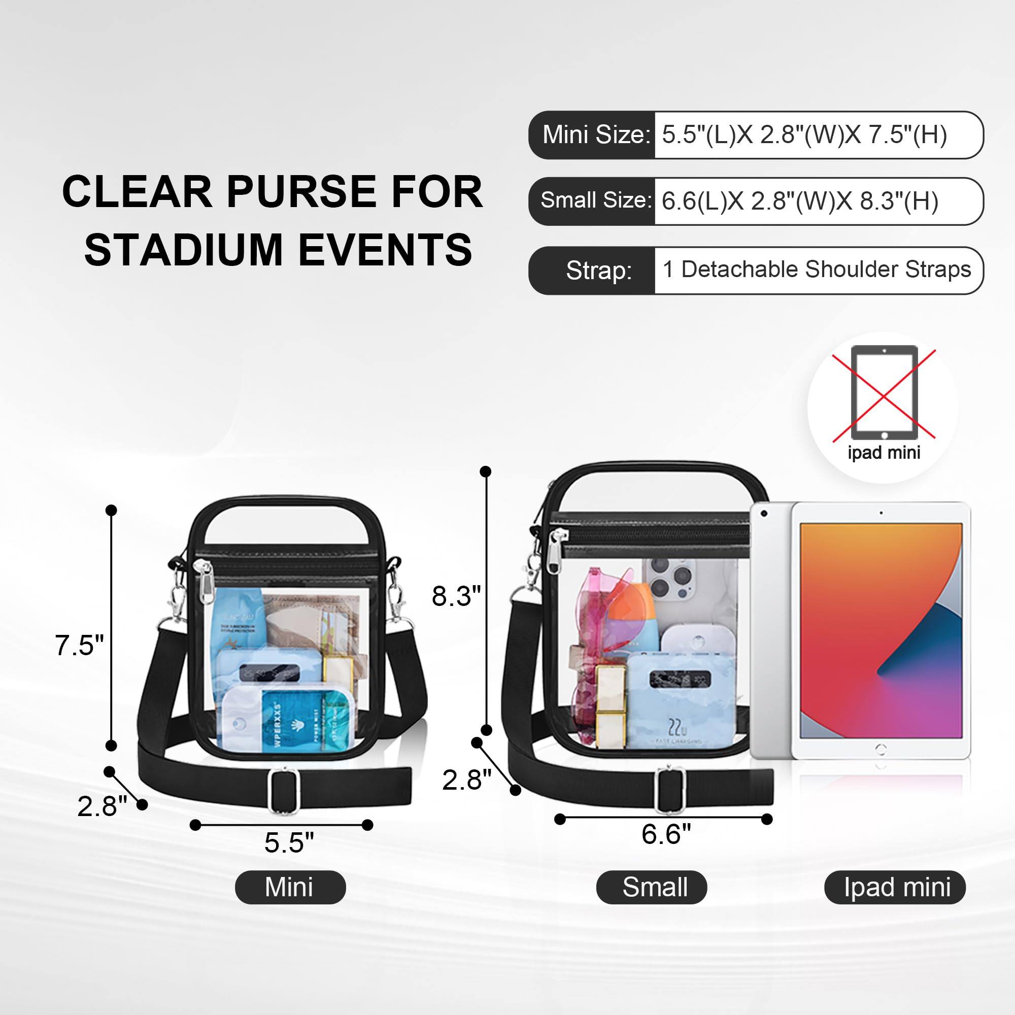 CLEAR PURSE FOR STADIUM EVENTS

Mini Size: 5.5" (L) x 2.8" (W) x 7.5" (H)

Small Size: 6.6" (L) x 2.8" (W) x 8.3" (H)

Strap: 1 Detachable Shoulder Straps

Ipad mini: Not suitable