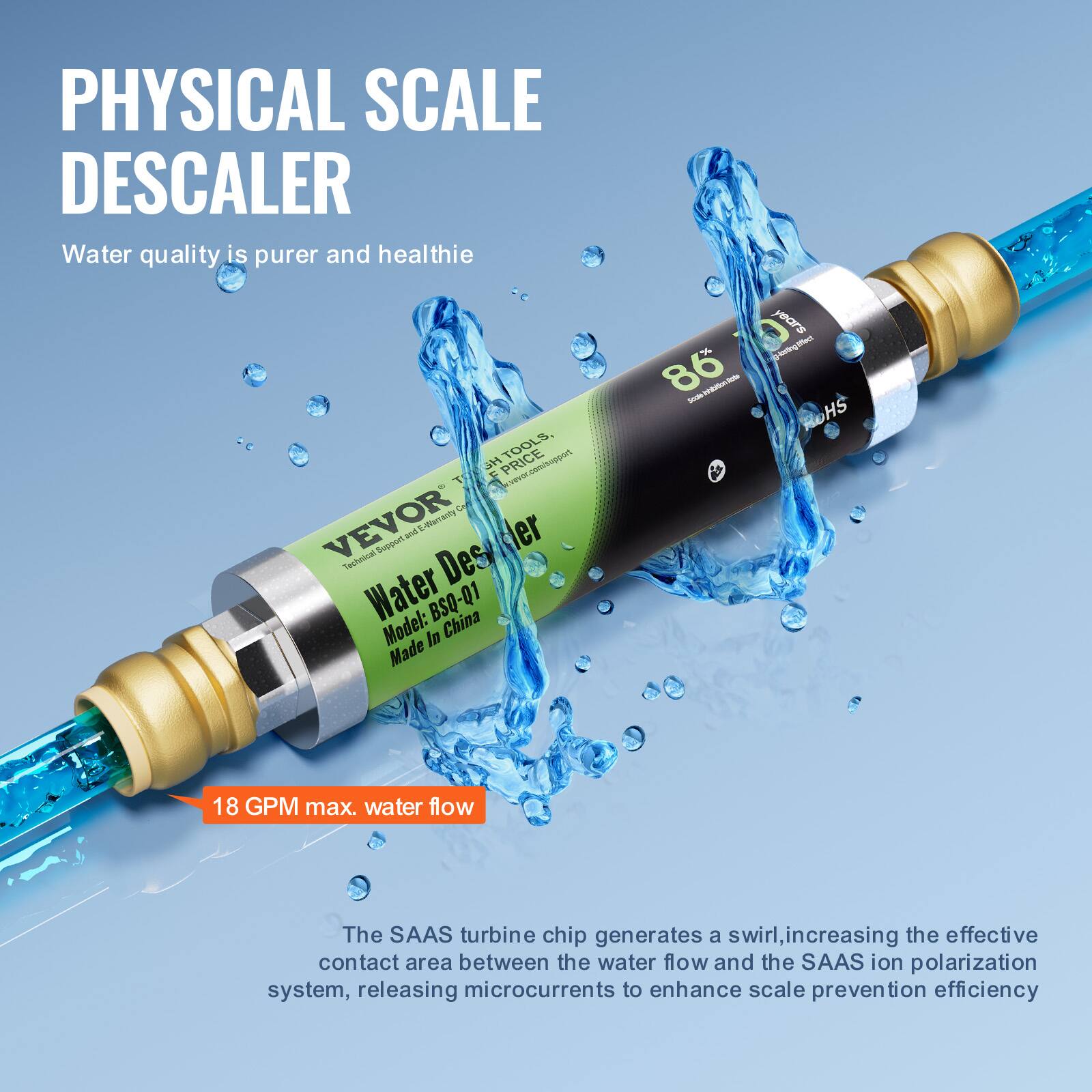 **PHYSICAL SCALE DESCALER**

Water quality is purer and healthier

**VEVOR**

**Water Descaler**

Model: BSQ-Q1  
Made in China

**18 GPM max. water flow**

The SAAS turbine chip generates a swirl, increasing the effective contact area between the water flow and the SAAS ion polarization system, releasing microcurrents to enhance scale prevention efficiency